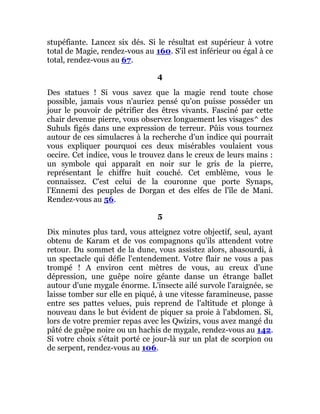 stupéfiante. Lancez six dés. Si le résultat est supérieur à votre
total de Magie, rendez-vous au 160. S'il est inférieur ou égal à ce
total, rendez-vous au 67.
4
Des statues ! Si vous savez que la magie rend toute chose
possible, jamais vous n'auriez pensé qu'on puisse posséder un
jour le pouvoir de pétrifier des êtres vivants. Fasciné par cette
chair devenue pierre, vous observez longuement les visages^ des
Suhuls figés dans une expression de terreur. Pûis vous tournez
autour de ces simulacres à la recherche d'un indice qui pourrait
vous expliquer pourquoi ces deux misérables voulaient vous
occire. Cet indice, vous le trouvez dans le creux de leurs mains :
un symbole qui apparaît en noir sur le gris de la pierre,
représentant le chiffre huit couché. Cet emblème, vous le
connaissez. C'est celui de la couronne que porte Synaps,
l'Ennemi des peuples de Dorgan et des elfes de l'île de Mani.
Rendez-vous au 56.
5
Dix minutes plus tard, vous atteignez votre objectif, seul, ayant
obtenu de Karam et de vos compagnons qu'ils attendent votre
retour. Du sommet de la dune, vous assistez alors, abasourdi, à
un spectacle qui défie l'entendement. Votre flair ne vous a pas
trompé ! A environ cent mètres de vous, au creux d'une
dépression, une guêpe noire géante danse un étrange ballet
autour d'une mygale énorme. L'insecte ailé survole l'araignée, se
laisse tomber sur elle en piqué, à une vitesse faramineuse, passe
entre ses pattes velues, puis reprend de l'altitude et plonge à
nouveau dans le but évident de piquer sa proie à l'abdomen. Si,
lors de votre premier repas avec les Qwizirs, vous avez mangé du
pâté de guêpe noire ou un hachis de mygale, rendez-vous au 142.
Si votre choix s'était porté ce jour-là sur un plat de scorpion ou
de serpent, rendez-vous au 106.
 