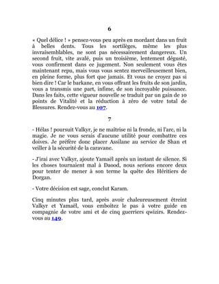 6
« Quel délice ! » pensez-vous peu après en mordant dans un fruit
à belles dents. Tous les sortilèges, même les plus
invraisemblables, ne sont pas nécessairement dangereux. Un
second fruit, vite avalé, puis un troisième, lentement dégusté,
vous confirment dans ce jugement. Non seulement vous êtes
maintenant repu, mais vous vous sentez merveilleusement bien,
en pleine forme, plus fort que jamais. Et vous ne croyez pas si
bien dire ! Car le barkane, en vous offrant les fruits de son jardin,
vous a transmis une part, infime, de son incroyable puissance.
Dans les faits, cette vigueur nouvelle se traduit par un gain de 10
points de Vitalité et la réduction à zéro de votre total de
Blessures. Rendez-vous au 107.
7
- Hélas ! poursuit Valkyr, je ne maîtrise ni la fronde, ni l'arc, ni la
magie. Je ne vous serais d'aucune utilité pour combattre ces
doives. Je préfère donc placer Assilane au service de Shan et
veiller à la sécurité de la caravane.
- J'irai avec Valkyr, ajoute Yamaël après un instant de silence. Si
les choses tournaient mal à Daood, nous serions encore deux
pour tenter de mener à son terme la quête des Héritiers de
Dorgan.
- Votre décision est sage, conclut Karam.
Cinq minutes plus tard, après avoir chaleureusement étreint
Valkyr et Yamaël, vous emboîtez le pas à votre guide en
compagnie de votre ami et de cinq guerriers qwizirs. Rendez-
vous au 149.
 