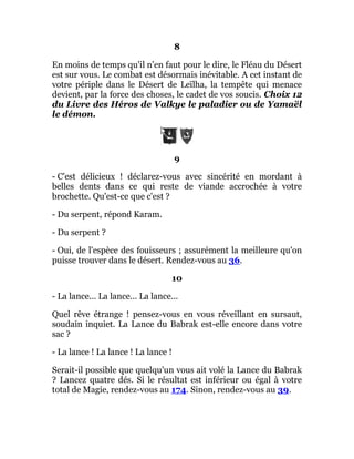 8
En moins de temps qu'il n'en faut pour le dire, le Fléau du Désert
est sur vous. Le combat est désormais inévitable. A cet instant de
votre périple dans le Désert de Leïlha, la tempête qui menace
devient, par la force des choses, le cadet de vos soucis. Choix 12
du Livre des Héros de Valkye le paladier ou de Yamaël
le démon.
9
- C'est délicieux ! déclarez-vous avec sincérité en mordant à
belles dents dans ce qui reste de viande accrochée à votre
brochette. Qu'est-ce que c'est ?
- Du serpent, répond Karam.
- Du serpent ?
- Oui, de l'espèce des fouisseurs ; assurément la meilleure qu'on
puisse trouver dans le désert. Rendez-vous au 36.
10
- La lance... La lance... La lance...
Quel rêve étrange ! pensez-vous en vous réveillant en sursaut,
soudain inquiet. La Lance du Babrak est-elle encore dans votre
sac ?
- La lance ! La lance ! La lance !
Serait-il possible que quelqu'un vous ait volé la Lance du Babrak
? Lancez quatre dés. Si le résultat est inférieur ou égal à votre
total de Magie, rendez-vous au 174. Sinon, rendez-vous au 39.
 