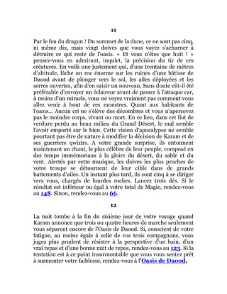 11
Par le feu du dragon ! Du sommet de la dune, ce ne sont pas cinq,
ni même dix, mais vingt doives que vous voyez s'acharner à
détruire ce qui reste de l'oasis. « Et vous n'êtes que huit ! »
pensez-vous en admirant, inquiet, la précision du tir de ces
créatures. En voilà une justement qui, d'une trentaine de mètres
d'altitude, lâche un roc énorme sur les ruines d'une bâtisse de
Daood avant de plonger vers le sol, les ailes déployées et les
serres ouvertes, afin d'en saisir un nouveau. Sans doute eût-il été
préférable d'envoyer un éclaireur avant de passer à l'attaque car,
à moins d'un miracle, vous ne voyez vraiment pas comment vous
allez venir à bout de ces monstres. Quant aux habitants de
l'oasis... Aucun cri ne s'élève des décombres et vous n'apercevez
pas le moindre corps, vivant ou mort. En ce lieu, dans cet îlot de
verdure perdu au beau milieu du Grand Désert, le mal semble
l'avoir emporté sur le bien. Cette vision d'apocalypse ne semble
pourtant pas être de nature à modifier la décision de Karam et de
ses guerriers qwizirs. A votre grande surprise, ils entonnent
maintenant un chant, le plus célèbre de leur peuple, composé en
des temps immémoriaux à la gloire du désert, du sable et du
vent. Alertés par cette musique, les doives les plus proches de
votre troupe se détournent de leur cible dans de grands
battements d'ailes. Un instant plus tard, ils sont cinq à se diriger
vers vous, chargés de lourdes roches. Lancez trois dés. Si le
résultat est inférieur ou égal à votre total de Magie, rendez-vous
au 148. Sinon, rendez-vous au 66.
12
La nuit tombe à la fin du sixième jour de votre voyage quand
Karam annonce que trois ou quatre heures de marche seulement
vous séparent encore de l'Oasis de Daood. Si, conscient de votre
fatigue, au moins égale à celle de vos trois compagnons, vous
jugez plus prudent de résister à la perspective d'un bain, d'un
vrai repas et d'une bonne nuit de repos, rendez-vous au 123. Si la
tentation est à ce point insurmontable que vous vous sentez prêt
à surmonter votre faiblesse, rendez-vous à l'Oasis de Daood.
 
