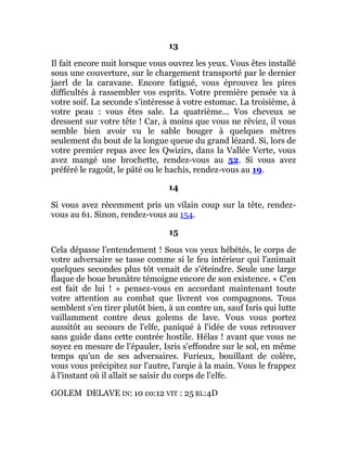 13
Il fait encore nuit lorsque vous ouvrez les yeux. Vous êtes installé
sous une couverture, sur le chargement transporté par le dernier
jaerl de la caravane. Encore fatigué, vous éprouvez les pires
difficultés à rassembler vos esprits. Votre première pensée va à
votre soif. La seconde s'intéresse à votre estomac. La troisième, à
votre peau : vous êtes sale. La quatrième... Vos cheveux se
dressent sur votre tête ! Car, à moins que vous ne rêviez, il vous
semble bien avoir vu le sable bouger à quelques mètres
seulement du bout de la longue queue du grand lézard. Si, lors de
votre premier repas avec les Qwizirs, dans la Vallée Verte, vous
avez mangé une brochette, rendez-vous au 52. Si vous avez
préféré le ragoût, le pâté ou le hachis, rendez-vous au 19.
14
Si vous avez récemment pris un vilain coup sur la tête, rendez-
vous au 61. Sinon, rendez-vous au 154.
15
Cela dépasse l'entendement ! Sous vos yeux hébétés, le corps de
votre adversaire se tasse comme si le feu intérieur qui l'animait
quelques secondes plus tôt venait de s'éteindre. Seule une large
flaque de boue brunâtre témoigne encore de son existence. « C'en
est fait de lui ! » pensez-vous en accordant maintenant toute
votre attention au combat que livrent vos compagnons. Tous
semblent s'en tirer plutôt bien, à un contre un, sauf Isris qui lutte
vaillamment contre deux golems de lave. Vous vous portez
aussitôt au secours de l'elfe, paniqué à l'idée de vous retrouver
sans guide dans cette contrée hostile. Hélas ! avant que vous ne
soyez en mesure de l'épauler, Isris s'effondre sur le sol, en même
temps qu'un de ses adversaires. Furieux, bouillant de colère,
vous vous précipitez sur l'autre, l'arqie à la main. Vous le frappez
à l'instant où il allait se saisir du corps de l'elfe.
GOLEM DELAVE IN: 10 co:12 VIT : 25 BL:4D
 