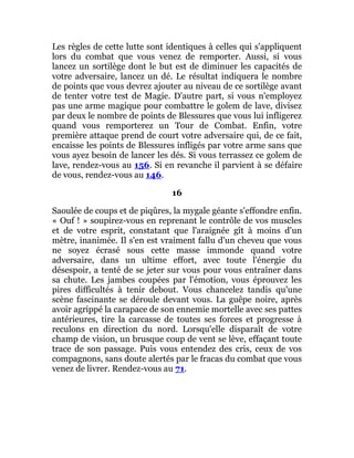 Les règles de cette lutte sont identiques à celles qui s'appliquent
lors du combat que vous venez de remporter. Aussi, si vous
lancez un sortilège dont le but est de diminuer les capacités de
votre adversaire, lancez un dé. Le résultat indiquera le nombre
de points que vous devrez ajouter au niveau de ce sortilège avant
de tenter votre test de Magie. D'autre part, si vous n'employez
pas une arme magique pour combattre le golem de lave, divisez
par deux le nombre de points de Blessures que vous lui infligerez
quand vous remporterez un Tour de Combat. Enfin, votre
première attaque prend de court votre adversaire qui, de ce fait,
encaisse les points de Blessures infligés par votre arme sans que
vous ayez besoin de lancer les dés. Si vous terrassez ce golem de
lave, rendez-vous au 156. Si en revanche il parvient à se défaire
de vous, rendez-vous au 146.
16
Saoulée de coups et de piqûres, la mygale géante s'effondre enfin.
« Ouf ! » soupirez-vous en reprenant le contrôle de vos muscles
et de votre esprit, constatant que l'araignée gît à moins d'un
mètre, inanimée. Il s'en est vraiment fallu d'un cheveu que vous
ne soyez écrasé sous cette masse immonde quand votre
adversaire, dans un ultime effort, avec toute l'énergie du
désespoir, a tenté de se jeter sur vous pour vous entraîner dans
sa chute. Les jambes coupées par l'émotion, vous éprouvez les
pires difficultés à tenir debout. Vous chancelez tandis qu'une
scène fascinante se déroule devant vous. La guêpe noire, après
avoir agrippé la carapace de son ennemie mortelle avec ses pattes
antérieures, tire la carcasse de toutes ses forces et progresse à
reculons en direction du nord. Lorsqu'elle disparaît de votre
champ de vision, un brusque coup de vent se lève, effaçant toute
trace de son passage. Puis vous entendez des cris, ceux de vos
compagnons, sans doute alertés par le fracas du combat que vous
venez de livrer. Rendez-vous au 71.
 
