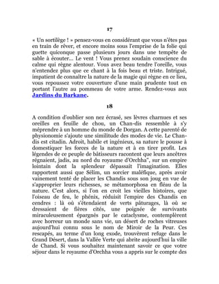 17
« Un sortilège ! » pensez-vous en considérant que vous n'êtes pas
en train de rêver, et encore moins sous l'emprise de la folie qui
guette quiconque passe plusieurs jours dans une tempête de
sable à écouter... Le vent ! Vous prenez soudain conscience du
calme qui règne alentour. Vous avez beau tendre l'oreille, vous
n'entendez plus que ce chant à la fois beau et triste. Intrigué,
impatient de connaître la nature de la magie qui règne en ce lieu,
vous repoussez votre couverture d'une main prudente tout en
portant l'autre au pommeau de votre arme. Rendez-vous aux
Jardins du Barkane.
18
A condition d'oublier son nez écrasé, ses lèvres charnues et ses
oreilles en feuille de chou, un Chan-dis ressemble à s'y
méprendre à un homme du monde de Dorgan. A cette parenté de
physionomie s'ajoute une similitude des modes de vie. Le Chan-
dis est citadin. Adroit, habile et ingénieux, sa nature le pousse à
domestiquer les forces de la nature et à en tirer profit. Les
légendes de ce peuple de bâtisseurs racontent que leurs ancêtres
régnaient, jadis, au nord du royaume d'Orchha", sur un empire
lointain dont la splendeur dépassait l'imagination. Elles
rapportent aussi que Sélim, un sorcier maléfique, après avoir
vainement tenté de placer les Chandis sous son joug en vue de
s'approprier leurs richesses, se métamorphosa en fléau de la
nature. C'est alors, si l'on en croit les vieilles histoires, que
l'oiseau de feu, le phénix, réduisit l'empire des Chandis en
cendres : là où s'étendaient de verts pâturages, là où se
dressaient de fières cités, une poignée de survivants
miraculeusement épargnés par le cataclysme, contemplèrent
avec horreur un monde sans vie, un désert de roches vitreuses
aujourd'hui connu sous le nom de Miroir de la Peur. Ces
rescapés, au terme d'un long exode, trouvèrent refuge dans le
Grand Désert, dans la Vallée Verte qui abrite aujourd'hui la ville
de Chand. Si vous souhaitez maintenant savoir ce que votre
séjour dans le royaume d'Orchha vous a appris sur le compte des
 