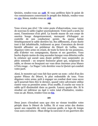 Qwizirs, rendez-vous au 128. Si vous préférez faire le point de
vos connaissances concernant le peuple des Suhuls, rendez-vous
au 151. Sinon, rendez-vous au 168.
19
Vous n'avez pas rêvé ! De votre poste d'observation, vous voyez
de nouveau le sable s'agiter anormalement. Votre jaerl a senti, lui
aussi, l'imminence d'un péril. La lourde masse de son corps de
saurien bouge dangereusement, menaçant d'échapper au
contrôle de son conducteur qwizir. Sa queue balaie
frénétiquement le sable derrière lui. Ses sifflements, d'une durée
tout à fait inhabituelle, trahissent sa peur. Convaincu de devoir
bientôt affronter un prédateur du Désert de Leïlha, vous
dégainez votre arme en criant, de toute la force de vos poumons,
afin d'alerter vos compagnons, Karam et ses guerriers. Vous
hurlez depuis moins de cinq secondes lorsque vous détectez enfin
la créature qui aurait sans doute préféré vous surprendre en
plein sommeil : un serpent fouisseur géant qui, surgissant du
sable, se dresse en braquant sur vous deux énormes yeux blancs
à l'iris rouge. - Le Nagar ! crie derrière vous le Qwizir qui conduit
votre jaerl.
Ainsi, le monstre qui vous fait face porte un nom : celui d'un des
quatre Fléaux du Désert, le plus redoutable de tous. Vous
dégainez votre arme, prêt à engager un combat dont vous savez
qu'il pourrait bien être le dernier, quand votre adversaire utilise
contre vous sa première arme. D'un souffle, il crache sur vous le
sable qu'il dissimulait dans sa gueule. Lancez quatre dés. Si le
résultat est inférieur ou égal à votre total d'Initiative, rendez-
vous au 46. Sinon, rendez-vous au 62.
20
Deux jours s'écoulent sans que rien ne vienne troubler votre
périple dans le Désert de Leïlha. Et si vous aviez des doutes
quant aux capacités de votre nouveau guide, ce laps de temps
vous aura convaincu : Shan dirige la caravane et ses guerriers des
 