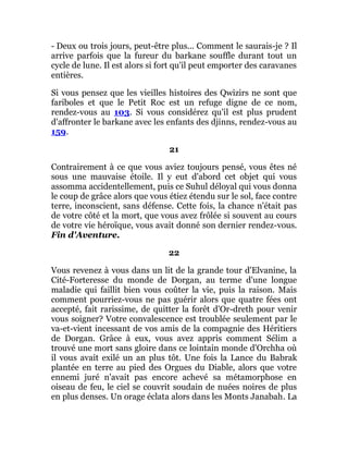 - Deux ou trois jours, peut-être plus... Comment le saurais-je ? Il
arrive parfois que la fureur du barkane souffle durant tout un
cycle de lune. Il est alors si fort qu'il peut emporter des caravanes
entières.
Si vous pensez que les vieilles histoires des Qwizirs ne sont que
fariboles et que le Petit Roc est un refuge digne de ce nom,
rendez-vous au 103. Si vous considérez qu'il est plus prudent
d'affronter le barkane avec les enfants des djinns, rendez-vous au
159.
21
Contrairement à ce que vous aviez toujours pensé, vous êtes né
sous une mauvaise étoile. Il y eut d'abord cet objet qui vous
assomma accidentellement, puis ce Suhul déloyal qui vous donna
le coup de grâce alors que vous étiez étendu sur le sol, face contre
terre, inconscient, sans défense. Cette fois, la chance n'était pas
de votre côté et la mort, que vous avez frôlée si souvent au cours
de votre vie héroïque, vous avait donné son dernier rendez-vous.
Fin d'Aventure.
22
Vous revenez à vous dans un lit de la grande tour d'Elvanine, la
Cité-Forteresse du monde de Dorgan, au terme d'une longue
maladie qui faillit bien vous coûter la vie, puis la raison. Mais
comment pourriez-vous ne pas guérir alors que quatre fées ont
accepté, fait rarissime, de quitter la forêt d'Or-dreth pour venir
vous soigner? Votre convalescence est troublée seulement par le
va-et-vient incessant de vos amis de la compagnie des Héritiers
de Dorgan. Grâce à eux, vous avez appris comment Sélim a
trouvé une mort sans gloire dans ce lointain monde d'Orchha où
il vous avait exilé un an plus tôt. Une fois la Lance du Babrak
plantée en terre au pied des Orgues du Diable, alors que votre
ennemi juré n'avait pas encore achevé sa métamorphose en
oiseau de feu, le ciel se couvrit soudain de nuées noires de plus
en plus denses. Un orage éclata alors dans les Monts Janabah. La
 