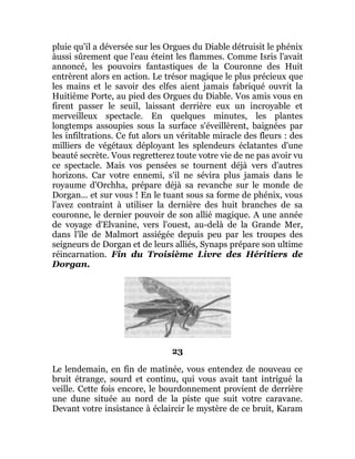 pluie qu'il a déversée sur les Orgues du Diable détruisit le phénix
àussi sûrement que l'eau éteint les flammes. Comme Isris l'avait
annoncé, les pouvoirs fantastiques de la Couronne des Huit
entrèrent alors en action. Le trésor magique le plus précieux que
les mains et le savoir des elfes aient jamais fabriqué ouvrit la
Huitième Porte, au pied des Orgues du Diable. Vos amis vous en
firent passer le seuil, laissant derrière eux un incroyable et
merveilleux spectacle. En quelques minutes, les plantes
longtemps assoupies sous la surface s'éveillèrent, baignées par
les infiltrations. Ce fut alors un véritable miracle des fleurs : des
milliers de végétaux déployant les splendeurs éclatantes d'une
beauté secrète. Vous regretterez toute votre vie de ne pas avoir vu
ce spectacle. Mais vos pensées se tournent déjà vers d'autres
horizons. Car votre ennemi, s'il ne sévira plus jamais dans le
royaume d'Orchha, prépare déjà sa revanche sur le monde de
Dorgan... et sur vous ! En le tuant sous sa forme de phénix, vous
l'avez contraint à utiliser la dernière des huit branches de sa
couronne, le dernier pouvoir de son allié magique. A une année
de voyage d'Elvanine, vers l'ouest, au-delà de la Grande Mer,
dans l'île de Malmort assiégée depuis peu par les troupes des
seigneurs de Dorgan et de leurs alliés, Synaps prépare son ultime
réincarnation. Fin du Troisième Livre des Héritiers de
Dorgan.
23
Le lendemain, en fin de matinée, vous entendez de nouveau ce
bruit étrange, sourd et continu, qui vous avait tant intrigué la
veille. Cette fois encore, le bourdonnement provient de derrière
une dune située au nord de la piste que suit votre caravane.
Devant votre insistance à éclaircir le mystère de ce bruit, Karam
 