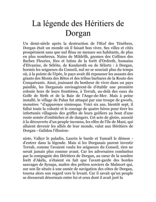 La légende des Héritiers de
Dorgan
Un demi-siècle après la destruction de l'Œuf des Ténèbres,
Dorgan était un monde où il faisait bon vivre. Ses villes et cités
prospéraient sans que nul fléau ne menace ses habitants, de plus
en plus nombreux. Nains de Mildrilh, gnomes des Collines des
Barbes Fleuries, fées et lutins de la forêt d'Ordreth, humains
d'Elvanine, de Séléite, de Kandaroth ou de Sélartz : à Dorgan,
hormis les seigneurs du Conseil, nul ne se souciait plus du temps
où, à la pointe de l'épée, le pays avait dû repousser les assauts des
géants des Monts des Bêtes et des tribus barbares de la Route des
Conquérants. Ainsi, jouissant du bonheur de vivre dans un pays
paisible, les Dorganais envisagèrent-ils d'établir une première
colonie hors de leurs frontières, à Terrah, au-delà des eaux du
Golfe de Sirth et de la Baie de l'Ange-de-Mer. Mais à peine
installé, le village de Palan fut attaqué par une troupe de gworls,
monstres ^d'apparence simiesque. Voici six ans, bientôt sept, il
fallut toute la volonté et le courage de quatre héros pour tirer les
infortunés villageois des griffes de leurs geôliers au bout d'une
route semée d'embûches et de dangers. Cet acte de gloire, associé
à la découverte d'un peuple inconnu, les elfes de l'île de Mani, qui
allaient devenir les alliés de leur monde, valut aux Héritiers de
Dorgan - Galidou l'illusion-
niste, Valkyr le paladin, Laurin le barde et Yamaël le démon -
d'entrer dans la légende. Mais si les Dorganais purent investir
Terrah, comme l'avaient voulu les seigneurs du Conseil, rien ne
serait jamais plus comme avant. Car les adversaires combattus
par la compagnie des Héritiers de Dorgan, au cœur de la sombre
forêt d'Akéla, n'étaient en fait que l'avant-garde des hordes
sauvages de Synaps, maître des prêtres sorciers de Malmort qui,
sur son île située à une année de navigation des côtes de Dorgan,
tourna alors son regard vers le levant. Car il savait qu'un peuple
se dresserait désormais entre lui et ceux dont il avait juré la
 