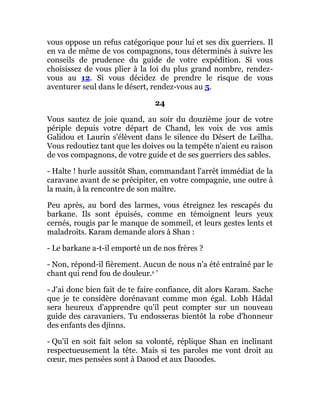 vous oppose un refus catégorique pour lui et ses dix guerriers. Il
en va de même de vos compagnons, tous déterminés à suivre les
conseils de prudence du guide de votre expédition. Si vous
choisissez de vous plier à la loi du plus grand nombre, rendez-
vous au 12. Si vous décidez de prendre le risque de vous
aventurer seul dans le désert, rendez-vous au 5.
24
Vous sautez de joie quand, au soir du douzième jour de votre
périple depuis votre départ de Chand, les voix de vos amis
Galidou et Laurin s'élèvent dans le silence du Désert de Leïlha.
Vous redoutiez tant que les doives ou la tempête n'aient eu raison
de vos compagnons, de votre guide et de ses guerriers des sables.
- Halte ! hurle aussitôt Shan, commandant l'arrêt immédiat de la
caravane avant de se précipiter, en votre compagnie, une outre à
la main, à la rencontre de son maître.
Peu après, au bord des larmes, vous étreignez les rescapés du
barkane. Ils sont épuisés, comme en témoignent leurs yeux
cernés, rougis par le manque de sommeil, et leurs gestes lents et
maladroits. Karam demande alors à Shan :
- Le barkane a-t-il emporté un de nos frères ?
- Non, répond-il fièrement. Aucun de nous n'a été entraîné par le
chant qui rend fou de douleur.s '
- J'ai donc bien fait de te faire confiance, dit alors Karam. Sache
que je te considère dorénavant comme mon égal. Lobh Hâdal
sera heureux d'apprendre qu'il peut compter sur un nouveau
guide des caravaniers. Tu endosseras bientôt la robe d'honneur
des enfants des djinns.
- Qu'il en soit fait selon sa volonté, réplique Shan en inclinant
respectueusement la tête. Mais si tes paroles me vont droit au
cœur, mes pensées sont à Daood et aux Daoodes.
 