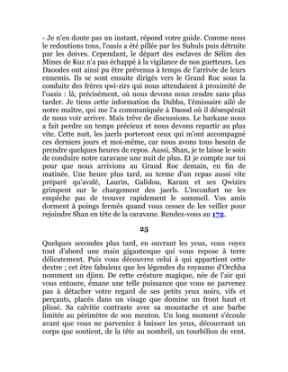 - Je n'en doute pas un instant, répond votre guide. Comme nous
le redoutions tous, l'oasis a été pillée par les Suhuls puis détruite
par les doives. Cependant, le départ des esclaves de Sélim des
Mines de Kuz n'a pas échappé à la vigilance de nos guetteurs. Les
Daoodes ont ainsi pu être prévenus à temps de l'arrivée de leurs
ennemis. Ils se sont ensuite dirigés vers le Grand Roc sous la
conduite des frères qwi-zirs qui nous attendaient à proximité de
l'oasis : là, précisément, où nous devons nous rendre sans plus
tarder. Je tiens cette information du Dubba, l'émissaire ailé de
notre maître, qui me l'a communiquée à Daood où il désespérait
de nous voir arriver. Mais trêve de discussions. Le barkane nous
a fait perdre un temps précieux et nous devons repartir au plus
vite. Cette nuit, les jaerls porteront ceux qui m'ont accompagné
ces derniers jours et moi-même, car nous avons tous besoin de
prendre quelques heures de repos. Aussi, Shan, je te laisse le soin
de conduire notre caravane une nuit de plus. Et je compte sur toi
pour que nous arrivions au Grand Roc demain, en fin de
matinée. Une heure plus tard, au terme d'un repas aussi vite
préparé qu'avalé, Laurin, Galidou, Karam et ses Qwizirs
grimpent sur le chargement des jaerls. L'inconfort ne les
empêche pas de trouver rapidement le sommeil. Vos amis
dorment à poings fermés quand vous cessez de les veiller pour
rejoindre Shan en tête de la caravane. Rendez-vous au 172.
25
Quelques secondes plus tard, en ouvrant les yeux, vous voyez
tout d'abord une main gigantesque qui vous repose à terre
délicatement. Puis vous découvrez celui à qui appartient cette
dextre ; cet être fabuleux que les légendes du royaume d'Orchha
nomment un djinn. De cette créature magique, née de l'air qui
vous entoure, émane une telle puissance que vous ne parvenez
pas à détacher votre regard de ses petits yeux noirs, vifs et
perçants, placés dans un visage que domine un front haut et
plissé. Sa calvitie contraste avec sa moustache et une barbe
limitée au périmètre de son menton. Un long moment s'écoule
avant que vous ne parveniez à baisser les yeux, découvrant un
corps que soutient, de la tête au nombril, un tourbillon de vent.
 