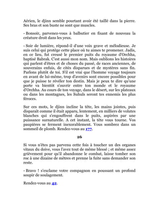 Aérien, le djinn semble pourtant avoir été taillé dans la pierre.
Ses bras et son buste ne sont que muscles.
- Bonsoir, parvenez-vous à balbutier en fixant de nouveau la
créature droit dans les yeux.
- Soir de lumière, répond-il d'une voix grave et mélodieuse. Je
suis celui qui protège cette place où tu aimes te promener. Jadis,
en ce lieu, fut creusé le premier puits du royaume d'Orchha,
baptisé Babrak. C'est aussi mon nom. Mais oublions les histoires
qui parlent d'êtres et de choses du passé, de races anciennes, de
souverains enfuis, de cités disparues et de mystères sans fin.
Parlons plutôt de toi. S'il est vrai que l'homme voyage toujours
en avant de lui-même, trop d'avenirs sont encore possibles pour
que je puisse te révéler ton destin. Mais je peux te dire qu'une
porte va bientôt s'ouvrir entre ton monde et le royaume
d'Orchha. Au cours de ton voyage, dans le désert, sur les plateaux
ou dans les montagnes, les Suhuls seront tes ennemis les plus
féroces.
Sur ces mots, le djinn incline la tête, les mains jointes, puis
disparaît comme il était apparu, lentement, en milliers de volutes
blanches qui s'engouffrent dans le puits, aspirées par une
puissance surnaturelle. A cet instant, la tête vous tourne. Vos
paupières se ferment inexorablement. Vous sombrez dans un
sommeil de plomb. Rendez-vous au 177.
26
Si vous n'êtes pas parvenu cette fois à toucher un des organes
vitaux du doive, vous l'avez tout de même blessé ; et même assez
grièvement pour qu'il abandonne le combat, laisse tomber son
roc à une dizaine de mètres et prenne la fuite sans demander son
reste.
- Bravo ! s'exclame votre compagnon en poussant un profond
soupir de soulagement.
Rendez-vous au 42.
 