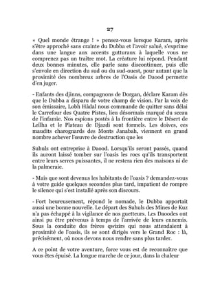 27
« Quel monde étrange ! » pensez-vous lorsque Karam, après
s'être approché sans crainte du Dubba et l'avoir salué, s'exprime
dans une langue aux accents gutturaux à laquelle vous ne
comprenez pas un traître mot. La créature lui répond. Pendant
deux bonnes minutes, elle parle sans discontinuer, puis elle
s'envole en direction du sud ou du sud-ouest, pour autant que la
proximité des nombreux arbres de l'Oasis de Daood permette
d'en juger.
- Enfants des djinns, compagnons de Dorgan, déclare Karam dès
que le Dubba a disparu de votre champ de vision. Par la voix de
son émissaire, Lobh Hâdal nous commande de quitter sans délai
le Carrefour des Quatre Pistes, lieu désormais marqué du sceau
de l'infamie. Nos espions postés à la frontière entre le Désert de
Leïlha et le Plateau de Djazdi sont formels. Les doives, ces
maudits charognards des Monts Janabah, viennent en grand
nombre achever l'œuvre de destruction que les
Suhuls ont entreprise à Daood. Lorsqu'ils seront passés, quand
ils auront laissé tomber sur l'oasis les rocs qu'ils transportent
entre leurs serres puissantes, il ne restera rien des maisons ni de
la palmeraie.
- Mais que sont devenus les habitants de l'oasis ? demandez-vous
à votre guide quelques secondes plus tard, impatient de rompre
le silence qui s'est installé après son discours.
- Fort heureusement, répond le nomade, le Dubba apportait
aussi une bonne nouvelle. Le départ des Suhuls des Mines de Kuz
n'a pas échappé à la vigilance de nos guetteurs. Les Daoodes ont
ainsi pu être prévenus à temps de l'arrivée de leurs ennemis.
Sous la conduite des frères qwizirs qui nous attendaient à
proximité de l'oasis, ils se sont dirigés vers le Grand Roc : là,
précisément, où nous devons nous rendre sans plus tarder.
A ce point de votre aventure, force vous est de reconnaître que
vous êtes épuisé. La longue marche de ce jour, dans la chaleur
 