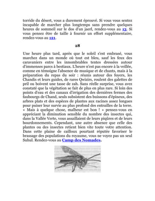 torride du désert, vous a durement éprouvé. Si vous vous sentez
incapable de marcher plus longtemps sans prendre quelques
heures de sommeil sur le dos d'un jaerl, rendez-vous au 13. Si
vous pensez être de taille à fournir un effort supplémentaire,
rendez-vous au 121.
28
Une heure plus tard, après que le soleil s'est embrasé, vous
marchez dans un monde où tout est bleu, sauf les feux des
caravaniers entre les innombrables tentes dressées autour
d'immenses parcs à bestiaux. L'heure n'est pas encore à la veillée,
comme en témoigne l'absence de musique et de chants, mais à la
préparation du repas du soir : réunis autour des foyers, les
Chandis et leurs guides, de rares Qwizirs, roulent des galettes de
pril ou boivent une tasse de zah. Sans réelle surprise, vous avez
constaté que la végétation se fait de plus en plus rare. Si loin des
points d'eau et des canaux d'irrigation des dernières fermes des
faubourgs de Chand, seuls subsistent des buissons d'épineux, des
arbres plats et des espèces de plantes aux racines assez longues
pour puiser leur survie au plus profond des entrailles de la terre.
« Mais à quelque chose, malheur est bon ! » pensez-vous en
appréciant la diminution sensible du nombre des insectes qui,
dans la Vallée Verte, vous assaillaient de leurs piqûres et de leurs
bourdonnements. Cependant, une autre absence que celle des
plantes ou des insectes retient bien vite toute votre attention.
Dans cette plaine de cailloux pourtant réputée favoriser le
brassage des populations du royaume, vous ne voyez pas un seul
Suhul. Rendez-vous au Camp des Nomades.
 