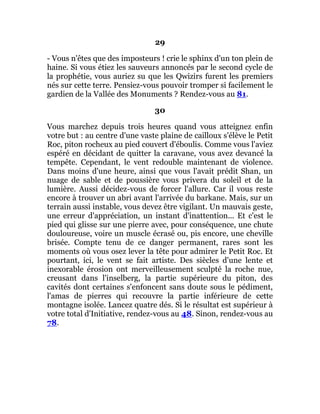 29
- Vous n'êtes que des imposteurs ! crie le sphinx d'un ton plein de
haine. Si vous étiez les sauveurs annoncés par le second cycle de
la prophétie, vous auriez su que les Qwizirs furent les premiers
nés sur cette terre. Pensiez-vous pouvoir tromper si facilement le
gardien de la Vallée des Monuments ? Rendez-vous au 81.
30
Vous marchez depuis trois heures quand vous atteignez enfin
votre but : au centre d'une vaste plaine de cailloux s'élève le Petit
Roc, piton rocheux au pied couvert d'éboulis. Comme vous l'aviez
espéré en décidant de quitter la caravane, vous avez devancé la
tempête. Cependant, le vent redouble maintenant de violence.
Dans moins d'une heure, ainsi que vous l'avait prédit Shan, un
nuage de sable et de poussière vous privera du soleil et de la
lumière. Aussi décidez-vous de forcer l'allure. Car il vous reste
encore à trouver un abri avant l'arrivée du barkane. Mais, sur un
terrain aussi instable, vous devez être vigilant. Un mauvais geste,
une erreur d'appréciation, un instant d'inattention... Et c'est le
pied qui glisse sur une pierre avec, pour conséquence, une chute
douloureuse, voire un muscle écrasé ou, pis encore, une cheville
brisée. Compte tenu de ce danger permanent, rares sont les
moments où vous osez lever la tête pour admirer le Petit Roc. Et
pourtant, ici, le vent se fait artiste. Des siècles d'une lente et
inexorable érosion ont merveilleusement sculpté la roche nue,
creusant dans l'inselberg, la partie supérieure du piton, des
cavités dont certaines s'enfoncent sans doute sous le pédiment,
l'amas de pierres qui recouvre la partie inférieure de cette
montagne isolée. Lancez quatre dés. Si le résultat est supérieur à
votre total d'Initiative, rendez-vous au 48. Sinon, rendez-vous au
78.
 