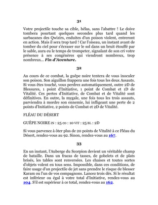 31
Votre projectile touche sa cible, hélas, sans l'abattre ! Le doive
tombera pourtant quelques secondes plus tard quand les
sarbacanes des Qwizirs, enduites d'un poison violent, entreront
en action. Mais il sera trop tard ! Car l'oiseau, un instant avant de
tomber du ciel pour s'écraser sur le sol dans un bruit étouffé par
le sable, aura eu le temps de trompeter, signalant de son cri votre
présence à ses congénères qui viendront nombreux, trop
nombreux... Fin d'Aventure.
32
Au cours de ce combat, la guêpe noire tentera de vous inoculer
son poison. Son aiguillon frappera une fois tous les deux Assauts.
Si vous êtes touché, vous perdrez automatiquement, outre 2D de
Blessures, 1 point d'Initiative, 1 point de Combat et 1D de
Vitalité. Ces pertes d'Initiative, de Combat et de Vitalité sont
définitives. En outre, la mygale, une fois tous les trois assauts,
parviendra à mordre son ennemie, lui infligeant une perte de 2
points d'Initiative, 2 points de Combat et 2D de Vitalité.
FLÉAU DU DÉSERT
GUÊPE NOIRE IN : 25 co : 10 VIT : 25 BL : 2D
Si vous parvenez à ôter plus de 20 points de Vitalité à ce Fléau du
Désert, rendez-vous au 92. Sinon, rendez-vous au 167.
33
En un instant, l'Auberge du Scorpion devient un véritable champ
de bataille. Dans un fracas de tasses, de gobelets et de plats
brisés, les tables sont renversées. Les chaises et toutes sortes
d'objets volent en tous sens. Impossible, dans ces conditions, de
faire usage d'un projectile de jet sans prendre le risque de blesser
Karam ou l'un de vos compagnons. Lancez trois dés. Si le résultat
est inférieur ou égal à votre total d'Initiative, rendez-vous au
104. S'il est supérieur à ce total, rendez-vous au 162.
 