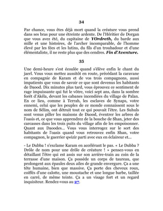 34
Par chance, vous êtes déjà mort quand la créature vous prend
dans ses bras pour une étreinte ardente. De l'Héritier de Dorgan
que vous avez été, du capitaine de YOrdreth, du barde aux
mille et une histoires, de l'archer incomparable, de l'homme
élevé par les fées et les lutins, du fils d'un troubadour et d'une
élémentaliste, il ne reste plus que des cendres. Fin d'Aventure.
35
Une demi-heure s'est écoulée quand s'élève enfin le chant du
jaerl. Vous vous mettez aussitôt en route, précédant la caravane
en compagnie de Karam et de vos trois compagnons, aussi
impatients que vous de savoir ce que sont devenus les habitants
de Daood. Dix minutes plus tard, vous éprouvez ce sentiment de
rage impuissante qui fut le vôtre, voici sept ans, dans la sombre
forêt d'Akéla, devant les cabanes incendiées du village de Palan.
En ce lieu, comme à Terrah, les esclaves de Synaps, votre
ennemi, celui que les peuples de ce monde connaissent sous le
nom de Sélim, ont détruit tout ce qui pouvait l'être. Les Suhuls
sont venus piller les maisons de Daood, éventrer les arbres de
l'oasis et, ce que vous apprendrez de la bouche de Shan, jeter des
carcasses dans les trois puits du village afin de les empoisonner.
Quant aux Daoodes... Vous vous interrogez sur le sort des
habitants de l'oasis quand vous retrouvez enfin Shan, votre
compagnon, le guerrier qwizir parti avec eux en éclaireur et...
- Le Dubba ! s'exclame Karam en accélérant le pas. « Le Dubba ?
Drôle de nom pour une drôle de créature ! » pensez-vous en
détaillant l'être qui est assis sur son arrière-train au coin de la
terrasse d'une maison. Ça possède un corps de taureau, que
prolongent aux épaules deux ailes de grande envergure. Ça a une
tête humaine, bien que massive. Ça porte des cheveux roux,
coiffés d'une calotte, une moustache et une longue barbe, taillée
en carré, de même teinte. Ça a un visage fort et un regard
inquisiteur. Rendez-vous au 27.
 