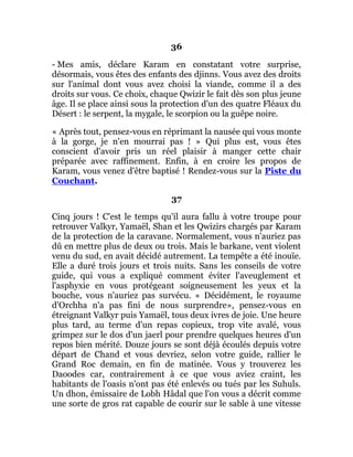 36
- Mes amis, déclare Karam en constatant votre surprise,
désormais, vous êtes des enfants des djinns. Vous avez des droits
sur l'animal dont vous avez choisi la viande, comme il a des
droits sur vous. Ce choix, chaque Qwizir le fait dès son plus jeune
âge. Il se place ainsi sous la protection d'un des quatre Fléaux du
Désert : le serpent, la mygale, le scorpion ou la guêpe noire.
« Après tout, pensez-vous en réprimant la nausée qui vous monte
à la gorge, je n'en mourrai pas ! » Qui plus est, vous êtes
conscient d'avoir pris un réel plaisir à manger cette chair
préparée avec raffinement. Enfin, à en croire les propos de
Karam, vous venez d'être baptisé ! Rendez-vous sur la Piste du
Couchant.
37
Cinq jours ! C'est le temps qu'il aura fallu à votre troupe pour
retrouver Valkyr, Yamaël, Shan et les Qwizirs chargés par Karam
de la protection de la caravane. Normalement, vous n'auriez pas
dû en mettre plus de deux ou trois. Mais le barkane, vent violent
venu du sud, en avait décidé autrement. La tempête a été inouïe.
Elle a duré trois jours et trois nuits. Sans les conseils de votre
guide, qui vous a expliqué comment éviter l'aveuglement et
l'asphyxie en vous protégeant soigneusement les yeux et la
bouche, vous n'auriez pas survécu. « Décidément, le royaume
d'Orchha n'a pas fini de nous surprendre», pensez-vous en
étreignant Valkyr puis Yamaël, tous deux ivres de joie. Une heure
plus tard, au terme d'un repas copieux, trop vite avalé, vous
grimpez sur le dos d'un jaerl pour prendre quelques heures d'un
repos bien mérité. Douze jours se sont déjà écoulés depuis votre
départ de Chand et vous devriez, selon votre guide, rallier le
Grand Roc demain, en fin de matinée. Vous y trouverez les
Daoodes car, contrairement à ce que vous aviez craint, les
habitants de l'oasis n'ont pas été enlevés ou tués par les Suhuls.
Un dhon, émissaire de Lobh Hâdal que l'on vous a décrit comme
une sorte de gros rat capable de courir sur le sable à une vitesse
 