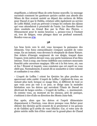 stupéfiante, a informé Shan de cette bonne nouvelle. Le message
racontait comment les guetteurs qwizirs cachés aux abords des
Mines de Kuz avaient assisté au départ des esclaves de Sélim
pour Daood et que le Dubba, créature ailée également au service
de Lobh Hâdal, avait pu prévenir à temps les enfants des djinns
qui vous attendaient à proximité de l'oasis. Les Daoodes furent
alors conduits au Grand Roc par la Piste des Pierres. «
Dénouement pour le moins heureux », pensez-vous à l'instant
où, ivre de fatigue, vous plongez dans un profond sommeil.
Rendez-vous au 172.
38
Les bras levés vers le ciel, vous invoquez la puissance des
éléments. Une force extraordinaire s'empare aussitôt de votre
corps. En un instant, vous devenez le réceptacle de dame Nature.
Des éclairs d'énergie surgissent de vos doigts, traçant dans
l'espace, trois mètres devant vous, une porte lumineuse d'un bleu
intense. Tout à coup, une forme indéfinie aux contours mouvants
franchit cette ouverture magique. Elle est à la fois terre, air, eau
et feu ! Étonné et inquiet, vous constatez que cet esprit ne vous
obéit pas. Normalement, il aurait dû se soumettre à votre volonté
et combattre à vos côtés.
- L'esprit de Leïlha ! crient les Qwizirs les plus proches en
apercevant cette entité. L'esprit de Leïlha ! répètent-ils tous, un
instant plus tard, lorsque ce nuage bleu, si différent de tout ce
que vous avez pu voir à ce jour, se dirige sans la moindre
hésitation vers les doives qui survolent l'Oasis de Daood en
décrivant de larges cercles. « L'esprit de Leïlha... », murmurent-
ils comme vous, au moment où les oiseaux, pris de panique,
s'enfuient à tire-d'aile en direction des Monts Jana-bah.
Peu après, alors que les doives et l'esprit élémentaire
disparaissent à l'horizon, vous devez presque vous fâcher pour
obtenir des Qwizirs qu'ils cessent de se prosterner à vos genoux
et de Galidou qu'il arrête de vous féliciter. Car, si votre acte de
gloire mérite mille fois d'être conté sur la grand-place de Chand
 