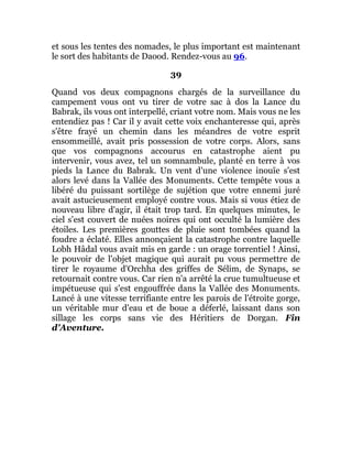 et sous les tentes des nomades, le plus important est maintenant
le sort des habitants de Daood. Rendez-vous au 96.
39
Quand vos deux compagnons chargés de la surveillance du
campement vous ont vu tirer de votre sac à dos la Lance du
Babrak, ils vous ont interpellé, criant votre nom. Mais vous ne les
entendiez pas ! Car il y avait cette voix enchanteresse qui, après
s'être frayé un chemin dans les méandres de votre esprit
ensommeillé, avait pris possession de votre corps. Alors, sans
que vos compagnons accourus en catastrophe aient pu
intervenir, vous avez, tel un somnambule, planté en terre à vos
pieds la Lance du Babrak. Un vent d'une violence inouïe s'est
alors levé dans la Vallée des Monuments. Cette tempête vous a
libéré du puissant sortilège de sujétion que votre ennemi juré
avait astucieusement employé contre vous. Mais si vous étiez de
nouveau libre d'agir, il était trop tard. En quelques minutes, le
ciel s'est couvert de nuées noires qui ont occulté la lumière des
étoiles. Les premières gouttes de pluie sont tombées quand la
foudre a éclaté. Elles annonçaient la catastrophe contre laquelle
Lobh Hâdal vous avait mis en garde : un orage torrentiel ! Ainsi,
le pouvoir de l'objet magique qui aurait pu vous permettre de
tirer le royaume d'Orchha des griffes de Sélim, de Synaps, se
retournait contre vous. Car rien n'a arrêté la crue tumultueuse et
impétueuse qui s'est engouffrée dans la Vallée des Monuments.
Lancé à une vitesse terrifiante entre les parois de l'étroite gorge,
un véritable mur d'eau et de boue a déferlé, laissant dans son
sillage les corps sans vie des Héritiers de Dorgan. Fin
d'Aventure.
 
