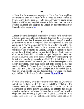 40
« Peste ! » jurez-vous en empoignant l'une des deux rapières
abandonnées par les Suhuls. Sur la lame de cette lourde et
longue épée, juste sous la garde, vous découvrez, gravé dans
l'acier, le chiffre huit, couché, emblème de la couronne que porte
Synaps, l'Ennemi des peuples de Dorgan et des elfes de l'île de
Mani. Rendez-vous au 56.
41
Au matin du troisième jour de tempête, le vent a enfin commencé
à faiblir. Vous aviez alors eu le temps d'explorer la caverne dans
ses moindres recoins. Il ne vous restait donc plus qu'à attendre
patiemment la fin de la tempête. Aussi cette journée a-t-elle été
consacrée à l'évocation des moments les plus forts de votre vie,
depuis le jour où le destin vous a introduit au sein de la
compagnie des Héritiers de Dorgan. Lorsque le barkane a cessé
de souffler, il faisait nuit et un peu froid. Le ciel était parsemé
d'innombrables étoiles. - Je suis sûr que Dorgan se trouve sur
l'une d'elles, avez-vous alors déclaré avant de vous installer pour
la nuit sous une large corniche du Petit Roc, à l'air libre, roulé
dans une couverture. Au lever du jour, le douzième depuis votre
départ de Chand, vous avez quitté cet abri, étonné de ne pas
revoir le Fléau du Désert. Puis il vous a fallu trois heures pour
retrouver Shan, les quatre guerriers qwizirs et leurs cinq jaerls,
tous en parfaite santé bien que durement éprouvés par « le chant
qui rend fou de douleur». Rendez-vous au Grand Roc.
42
Si vous aviez craint, avant le début du combattue les Qwizirs ne
soient pas de taille à affronter les redoutables prédateurs des
Monts- Janabah, vous voilà maintenant rassuré. Pour se
débarrasser de leurs quatre assaillants, les enfants des djinns
n'avaient vraiment pas besoin de vous. Comme en témoignent les
corps des deux doives qui gisent sur la pente occidentale de la
dune, entre des rocs qui n'atteindront jamais leurs cibles, le
 