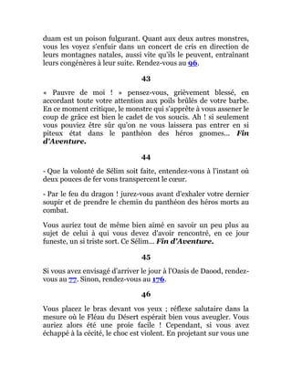 duam est un poison fulgurant. Quant aux deux autres monstres,
vous les voyez s'enfuir dans un concert de cris en direction de
leurs montagnes natales, aussi vite qu'ils le peuvent, entraînant
leurs congénères à leur suite. Rendez-vous au 96.
43
« Pauvre de moi ! » pensez-vous, grièvement blessé, en
accordant toute votre attention aux poils brûlés de votre barbe.
En ce moment critique, le monstre qui s'apprête à vous assener le
coup de grâce est bien le cadet de vos soucis. Ah ! si seulement
vous pouviez être sûr qu'on ne vous laissera pas entrer en si
piteux état dans le panthéon des héros gnomes... Fin
d'Aventure.
44
- Que la volonté de Sélim soit faite, entendez-vous à l'instant où
deux pouces de fer vons transpercent le cœur.
- Par le feu du dragon ! jurez-vous avant d'exhaler votre dernier
soupir et de prendre le chemin du panthéon des héros morts au
combat.
Vous auriez tout de même bien aimé en savoir un peu plus au
sujet de celui à qui vous devez d'avoir rencontré, en ce jour
funeste, un si triste sort. Ce Sélim... Fin d'Aventure.
45
Si vous avez envisagé d'arriver le jour à l'Oasis de Daood, rendez-
vous au 77. Sinon, rendez-vous au 176.
46
Vous placez le bras devant vos yeux ; réflexe salutaire dans la
mesure où le Fléau du Désert espérait bien vous aveugler. Vous
auriez alors été une proie facile ! Cependant, si vous avez
échappé à la cécité, le choc est violent. En projetant sur vous une
 