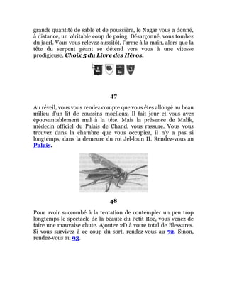 grande quantité de sable et de poussière, le Nagar vous a donné,
à distance, un véritable coup de poing. Désarçonné, vous tombez
du jaerl. Vous vous relevez aussitôt, l'arme à la main, alors que la
tête du serpent géant se détend vers vous à une vitesse
prodigieuse. Choix 5 du Livre des Héros.
47
Au réveil, vous vous rendez compte que vous êtes allongé au beau
milieu d'un lit de coussins moelleux. Il fait jour et vous avez
épouvantablement mal à la tête. Mais la présence de Malik,
médecin officiel du Palais de Chand, vous rassure. Vous vous
trouvez dans la chambre que vous occupiez, il n'y a pas si
longtemps, dans la demeure du roi Jel-loun II. Rendez-vous au
Palais.
48
Pour avoir succombé à la tentation de contempler un peu trop
longtemps le spectacle de la beauté du Petit Roc, vous venez de
faire une mauvaise chute. Ajoutez 2D à votre total de Blessures.
Si vous survivez à ce coup du sort, rendez-vous au 72. Sinon,
rendez-vous au 93.
 