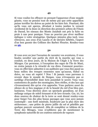 49
Si vous vouliez les effrayer en prenant l'apparence d'une mygale
géante, vous ne pensiez tout de même pas que cette apparition
puisse terrifier les doives au point de les faire fuir. Pourtant, dès
qu'ils vous ont aperçu, dévalant à toutes jambes le versant
occidental de la dune en direction des premiers arbres de l'Oasis
de Daood, les oiseaux des Monts Janabah ont pris la fuite en
proie à une peur panique. Vous ne pouviez pas rêver meilleur
épilogue à votre stratagème. Quelques minutes plus tard, vous
retrouvez, aux yeux d'un Laurin et de Qwizirs hébétés, l'aspect
d'un bon gnome des Collines des Barbes Fleuries. Rendez-vous
au 96.
50
Si vous avez un jour l'occasion de raconter vos aventures, il vous
faudra occulter une partie du récit de la marche qui vous a
conduit, en deux jours, de la Maison de l'Aigle à la Terre des
Mirages. Car personne, à l'exception des sages de l'île de Mani,
ne croira jamais à la véracité de vos dires. Comment pourriez-
vous en effet faire admettre à un auditoire que vous êtes passé au
beau milieu des troupes ennemies sans qu'aucun, Suhul ou
doive, ne vous ait repéré ? Non ! Si jamais vous parvenez à
revenir dans le monde de Dorgan, vous n'évoquerez pas ce
sortilège d'Invisibilité dont Isris possédait le secret. Vous vous
contenterez de parler des montagnes, bien réelles, et des lacs qui
s'évanouissent dès qu'on s'en approche. Vous parlerez aussi du
silence de ce lieu magique et de la beauté du ciel d'un bleu pur,
lumineux. Vous décrirez alors un spectacle grandiose, né d'un
mélange unique de soleil écrasant et de lave écrasée. Car, ici, les
deux sources de chaleur de la terre se sont donné rendez-vous
pour forger l'un des plus beaux paysages que vous ayez jamais
contemplé : une forêt minérale, foudroyée par la plus dure des
sécheresses ; une prière de pierre jaillie du sol et pétrifiée par
quelque pouvoir surnaturel. Afin de compléter ce tableau de la
Terre des Mirages, vous n'oublierez pas de mentionner la
symphonie naturelle de ces cratères entourés de vapeurs
 