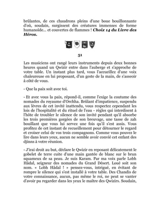brûlantes, de ces chaudrons pleins d'une boue bouillonnante
d'où, soudain, surgissent des créatures immenses de forme
humanoïde... et couvertes de flammes ! Choix 14 du Livre des
Héros.
51
Les musiciens ont rangé leurs instruments depuis deux bonnes
heures quand un Qwizir entre dans l'auberge et s'approche de
votre table. Un instant plus tard, vous l'accueillez d'une voix
chaleureuse en lui proposant, d'un geste de la main, de s'asseoir
à côté de vous.
- Que la paix soit avec toi.
- Et avec vous la paix, répond-il, comme l'exige la coutume des
nomades du royaume d'Orchha. Brûlant d'impatience, suspendu
aux lèvres de cet invité inattendu, vous respectez cependant les
lois de l'hospitalité et du rituel de l'eau - règles qui interdisent à
l'hôte de troubler le silence de son invité pendant qu'il absorbe
les trois premières gorgées de son breuvage, une tasse de zah
bouillant que vous lui servez une fois qu'il s'est assis. Vous
profitez de cet instant de recueillement pour détourner le regard
et croiser celui de vos trois compagnons. Comme vous pouvez le
lire dans leurs yeux, aucun ne semble avoir convié cet enfant des
djinns à votre réunion.
- J'irai droit au but, déclare le Qwizir en reposant délicatement le
gobelet de terre cuite d'une main gantée de blanc sur le brun
squameux de sa peau. Je suis Karam. Par ma voix parle Lobh
Hâdal, seigneur des nomades du Grand Désert. Loué soit son
nom. « Lobh Hâdal ! » pensez-vous, intrigué, en évitant de
rompre le silence qui s'est installé à votre table. Des Chandis de
votre connaissance, aucun, pas même le roi, ne peut se vanter
d'avoir pu regarder dans les yeux le maître des Qwizirs. Soudain,
 