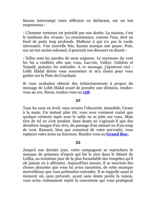 Karam interrompt votre réflexion en déclarant, sur un ton
respectueux :
- L'homme vertueux est précédé par son destin. La maison, c'est
le tombeau des vivants. La connaissance, comme l'eau, dort au
fond de puits trop profonds. Malheur à qui n'a pas la corde
nécessaire. Une nouvelle fois, Karam marque une pause. Puis,
sur un ton moins solennel, il poursuit son discours en disant :
- Telles sont les paroles de mon seigneur. Le murmure du vent
les lui a confiées afin que vous, Lau-rin, Valkyr, Galidou et
Yamaël, puissiez les entendre. A ce message, j'ajouterai ceci :
Lobh Hâdal désire vous rencontrer et m'a choisi pour vous
guider sur la Piste du Couchant.
Si vous souhaitez obtenir des éclaircissements à propos du
message de Lobh Hâdal avant de prendre une décision, rendez-
vous au 101. Sinon, rendez-vous au 138.
52
Tous les sens en éveil, vous scrutez l'obscurité, immobile, l'arme
à la main. Un instant plus tôt, vous avez vraiment craint que
quelque créature tapie sous le sable ne se jette sur vous. Mais
rien de tel ne s'est produit. Sans doute ne s'agissait-il que des
dernières images d'un rêve, du passage d'un animal ou d'un coup
de vent. Rassuré, bien que conscient de votre nervosité, vous
replacez votre arme au fourreau. Rendez-vous au Grand Roc.
53
Jusqu'à son dernier jour, votre compagnon se reprochera le
manque de présence d'esprit qui fut le sien dans le Désert de
Leïlha, au troisième jour de la plus formidable des tempêtes qu'il
ait jamais eu à affronter. Aujourd'hui encore, il se souvient des
choses absurdes que vous lui aviez racontées, de cette musique
merveilleuse que vous prétendiez entendre. Il se rappelle aussi le
moment où, sans prévenir, ayant sans doute perdu la raison,
vous aviez violemment rejeté la couverture qui vous protégeait
 