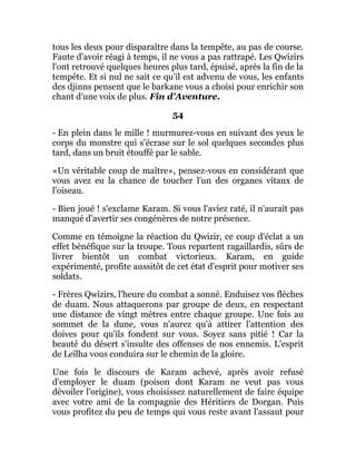 tous les deux pour disparaître dans la tempête, au pas de course.
Faute d'avoir réagi à temps, il ne vous a pas rattrapé. Les Qwizirs
l'ont retrouvé quelques heures plus tard, épuisé, après la fin de la
tempête. Et si nul ne sait ce qu'il est advenu de vous, les enfants
des djinns pensent que le barkane vous a choisi pour enrichir son
chant d'une voix de plus. Fin d'Aventure.
54
- En plein dans le mille ! murmurez-vous en suivant des yeux le
corps du monstre qui s'écrase sur le sol quelques secondes plus
tard, dans un bruit étouffé par le sable.
«Un véritable coup de maître», pensez-vous en considérant que
vous avez eu la chance de toucher l'un des organes vitaux de
l'oiseau.
- Bien joué ! s'exclame Karam. Si vous l'aviez raté, il n'aurait pas
manqué d'avertir ses congénères de notre présence.
Comme en témoigne la réaction du Qwizir, ce coup d'éclat a un
effet bénéfique sur la troupe. Tous repartent ragaillardis, sûrs de
livrer bientôt un combat victorieux. Karam, en guide
expérimenté, profite aussitôt de cet état d'esprit pour motiver ses
soldats.
- Frères Qwizirs, l'heure du combat a sonné. Enduisez vos flèches
de duam. Nous attaquerons par groupe de deux, en respectant
une distance de vingt mètres entre chaque groupe. Une fois au
sommet de la dune, vous n'aurez qu'à attirer l'attention des
doives pour qu'ils fondent sur vous. Soyez sans pitié ! Car la
beauté du désert s'insulte des offenses de nos ennemis. L'esprit
de Leïlha vous conduira sur le chemin de la gloire.
Une fois le discours de Karam achevé, après avoir refusé
d'employer le duam (poison dont Karam ne veut pas vous
dévoiler l'origine), vous choisissez naturellement de faire équipe
avec votre ami de la compagnie des Héritiers de Dorgan. Puis
vous profitez du peu de temps qui vous reste avant l'assaut pour
 