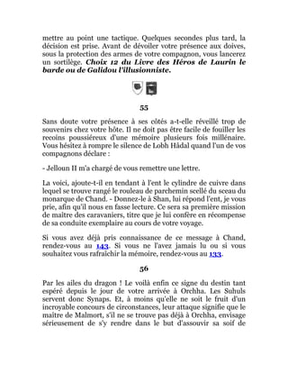 mettre au point une tactique. Quelques secondes plus tard, la
décision est prise. Avant de dévoiler votre présence aux doives,
sous la protection des armes de votre compagnon, vous lancerez
un sortilège. Choix 12 du Livre des Héros de Laurin le
barde ou de Galidou l'illusionniste.
55
Sans doute votre présence à ses côtés a-t-elle réveillé trop de
souvenirs chez votre hôte. Il ne doit pas être facile de fouiller les
recoins poussiéreux d'une mémoire plusieurs fois millénaire.
Vous hésitez à rompre le silence de Lobh Hâdal quand l'un de vos
compagnons déclare :
- Jelloun II m'a chargé de vous remettre une lettre.
La voici, ajoute-t-il en tendant à l'ent le cylindre de cuivre dans
lequel se trouve rangé le rouleau de parchemin scellé du sceau du
monarque de Chand. - Donnez-le à Shan, lui répond l'ent, je vous
prie, afin qu'il nous en fasse lecture. Ce sera sa première mission
de maître des caravaniers, titre que je lui confère en récompense
de sa conduite exemplaire au cours de votre voyage.
Si vous avez déjà pris connaissance de ce message à Chand,
rendez-vous au 143. Si vous ne l'avez jamais lu ou si vous
souhaitez vous rafraîchir la mémoire, rendez-vous au 133.
56
Par les ailes du dragon ! Le voilà enfin ce signe du destin tant
espéré depuis le jour de votre arrivée à Orchha. Les Suhuls
servent donc Synaps. Et, à moins qu'elle ne soit le fruit d'un
incroyable concours de circonstances, leur attaque signifie que le
maître de Malmort, s'il ne se trouve pas déjà à Orchha, envisage
sérieusement de s'y rendre dans le but d'assouvir sa soif de
 