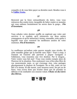 conquête et de vous faire payer sa dernière mort. Rendez-vous à
la Vallée Verte.
57
Renversé par la force extraordinaire du doive, vous vous
retrouvez dos contre terre, incapable de lutter contre ce monstre
qui vous enfonce brutalement les serres dans la gorge... Fin
d'Aventure.
58
Vous exhalez votre dernier souffle en espérant que votre ami
survivra à ce combat, qu'il retrouvera vos deux autres
compagnons et qu'ils mèneront à terme, ensemble, cette quête à
laquelle vous avez consacré les meilleures années de votre
existence. Fin d'Aventure.
59
La souffrance qu'endure cette pauvre mygale vous révolte. Et
cette maudite guêpe qui la harcèle sans répit ! Tout à coup, à
l'instant où l'insecte ailé parvient à piquer l'araignée à
l'abdomen, vous ressentez une vive douleur. Par le dragon...
Votre ventre vous fait mal ! Vous vous rendez compte alors de
l'horreur de la situation. Non seulement vous n'êtes plus libre de
vos mouvements mais, ce qui n'arrange rien, vous partagez
physiquement la douleur de l'araignée. De ce fait, votre vie est
liée à la sienne. Si elle meurt, vous mourrez aussi. De gré ou de
force, vous n'avez donc pas d'autre choix que de prendre sa
défense et de combattre son ennemi volant. Choix 10 du Livre
des Héros.
 