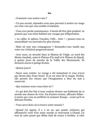 60
- Comment vous sentez-vous ?
- Un peu secoué, répondez-vous sans parvenir à mettre un visage
sur cette voix qui vous semble si lointaine.
- Vous avez perdu connaissance. J'aurais dû être plus prudent. Je
pensais que vous étiez habitué aux voyages par téléportation.
« La vallée, le sphinx, l'escalier, l'elfe... Isris ! » pensez-vous en
rassemblant vos souvenirs les plus récents.
- Mais où sont mes compagnons ? demandez-vous tandis que
votre vue s'éclaircit progressivement.
- Avec nous, en sécurité dans la Maison de l'Aigle, au nord des
Monts Janabah, entre le Plateau d'Is-maïl et le Plateau de Djazdi,
à quinze jours de marche de la Vallée des Monuments. Ils
dorment encore à poings fermés.
- Quinze jours?
- Soyez sans crainte. Le voyage a été instantané et vous n'avez
pas dormi plus d'une heure. Il en est ainsi de la magie. Parfois,
elle permet des choses que l'imagination a bien du mal à
concevoir.
- Que sommes-nous venus faire ici ?
- Ce qui doit être fait si nous voulons donner aux habitants de ce
monde une chance de vivre. En d'autres termes, affronter Sélim -
à moins que vous ne préfériez le nommer Synaps - avant qu'il ne
détruise Orchha.
- Vous savez donc où se trouve notre ennemi ?
- Quand j'ai appris, il y a un an, que quatre créatures qui
affirmaient venir d'un autre monde se trouvaient à Chand, j'ai
tout de suite pensé que Sélim était de retour à Orchha. A cette
 