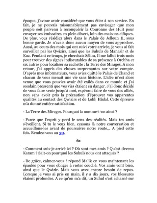 époque, j'avoue avoir considéré que vous étiez à son service. En
fait, je ne pouvais raisonnablement pas envisager que mon
peuple soit parvenu à reconquérir la Couronne des Huit pour
envoyer ses émissaires en plein désert, loin des maisons elfiques.
De plus, vous résidiez alors dans le Palais de Jelloun II, sous
bonne garde. Je n'avais donc aucun moyen de vous approcher.
Aussi, au cours des mois qui ont suivi votre arrivée, je vous ai fait
surveiller par les Qwizirs, ainsi que les Suhuls de Manasir et de
Kuz. Pendant ce temps, je cherchais Sélim. Il me fallut trois mois
pour trouver des signes indiscutables de sa présence à Orchha et
six autres pour localiser sa cachette : la Terre des Mirages. A mon
retour, j'ai appris des choses surprenantes sur votre compte.
D'après mes informateurs, vous aviez quitté le Palais de Chand et
chacun de vous menait une vie sans histoire. L'idée m'est alors
venue que vous pouviez avoir été exilés dans ce monde et j'ai
soudain pressenti que vos vies étaient en danger. J'ai donc décidé
de vous faire venir jusqu'à moi, espérant faire de vous des alliés,
non sans avoir pris la précaution d'éprouver vos apparentes
qualités au contact des Qwizirs et de Lobh Hâdal. Cette épreuve
m'a donné entière satisfaction.
- La Terre des Mirages. Pourquoi la nomme-t-on ainsi ?
- Parce que l'esprit y perd le sens des réalités. Mais tes amis
s'éveillent. Si tu le veux bien, cessons là notre conversation et
accueillons-les avant de poursuivre notre route... A pied cette
fois. Rendez-vous au 50.
61
- Comment suis-je arrivé ici ? Où sont mes amis ? Qu'est devenu
Karam ? Sait-on pourquoi les Suhuls nous ont attaqués ?
- De grâce, calmez-vous ! répond Malik en vous maintenant les
épaules pour vous obliger à rester couché. Vos amis vont bien,
ainsi que le Qwizir. Mais vous avez encore besoin de repos.
Lorsque je vous ai pris en main, il y a dix jours, vos blessures
étaient profondes. A ce qu'on m'a dit, un Suhul s'est acharné sur
 