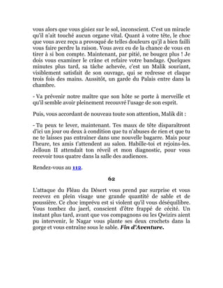 vous alors que vous gisiez sur le sol, inconscient. C'est un miracle
qu'il n'ait touché aucun organe vital. Quant à votre tête, le choc
que vous avez reçu a provoqué de telles douleurs qu'jl a bien failli
vous faire perdre la raison. Vous avez eu de la chance de vous en
tirer à si bon compte. Maintenant, par pitié, ne bougez plus ! Je
dois vous examiner le crâne et refaire votre bandage. Quelques
minutes plus tard, sa tâche achevée, c'est un Malik souriant,
visiblement satisfait de son ouvrage, qui se redresse et claque
trois fois des mains. Aussitôt, un garde du Palais entre dans la
chambre.
- Va prévenir notre maître que son hôte se porte à merveille et
qu'il semble avoir pleinement recouvré l'usage de son esprit.
Puis, vous accordant de nouveau toute son attention, Malik dit :
- Tu peux te lever, maintenant. Tes maux de tête disparaîtront
d'ici un jour ou deux à condition que tu n'abuses de rien et que tu
ne te laisses pas entraîner dans une nouvelle bagarre. Mais pour
l'heure, tes amis t'attendent au salon. Habille-toi et rejoins-les.
Jelloun II attendait ton réveil et mon diagnostic, pour vous
recevoir tous quatre dans la salle des audiences.
Rendez-vous au 112.
62
L'attaque du Fléau du Désert vous prend par surprise et vous
recevez en plein visage une grande quantité de sable et de
poussière. Ce choc imprévu est si violent qu'il vous déséquilibre.
Vous tombez du jaerl, conscient d'être frappé de cécité. Un
instant plus tard, avant que vos compagnons ou les Qwizirs aient
pu intervenir, le Nagar vous plante ses deux crochets dans la
gorge et vous entraîne sous le sable. Fin d'Aventure.
 