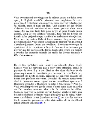 63
Vous avez franchi une vingtaine de mètres quand un doive vous
aperçoit. Il glatit aussitôt, prévenant ses congénères de votre
présence. A cet instant, vous espérez encore que votre stratagème
va réussir. Mais il n'en est rien. Une dizaine de ces drôles
d'oiseaux foncent maintenant vers vous, portant dans leurs
serres des rochers trois fois plus larges et plus lourds qu'un
gnome. Cinq de ces volatiles tombent, tués par les flèches de
Laurin et les projectiles que soufflent les sarbacanes des Qwizirs.
Mais les cinq autres lâchent leurs lourdes charges avec une
précision inouïe. Vous évitez facilement le premier roc, le second
d'extrême justesse. Quant au troisième... il commence ce que le
quatrième et le cinquième achèvent. Comment auriez-vous pu
prévoir que les doives sont, depuis l'aube des temps du monde
d'Orchha, les ennemis mortels des trolls des Monts Janabah ?
Fin d'Aventure.
64
En ce lieu qu'éclaire une lumière surnaturelle d'une teinte
bleutée, vous ne parvenez pas à fixer votre attention. Dans ce
paysage de rêve, il y a des dizaines d'espèces d'arbres et de
plantes que vous ne connaissez pas, des sources cristallines qui,
jaillissant de petits rochers, arrosent de superbes massifs de
fleurs aux parfums enivrants. Combien de temps restez-vous
ainsi à promener votre regard sur ce merveilleux spectacle ?
Quelques secondes ? Quelques minutes ? Une heure ? Plus ?...
Vous avez l'impression que le temps n'a pas cours dans ce jardin
où l'air semble résonner des voix de créatures invisibles.
Soudain, vos yeux se posent sur un bosquet d'arbres nains aux
branches chargées de fruits rouges plus gros que le poing. Allez-
vous vous laisser tenter (rendez-vous au 6) ou, tous les sens en
éveil, immobile, poursuivre votre observation de ce stupéfiant
jardin (rendez-vous au 107) ?
 