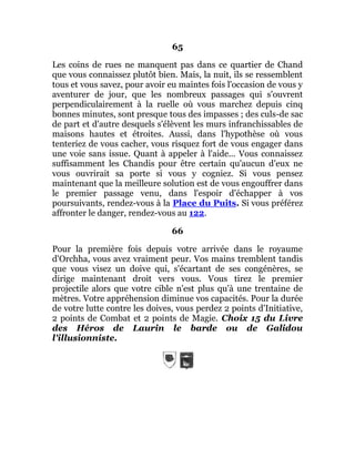 65
Les coins de rues ne manquent pas dans ce quartier de Chand
que vous connaissez plutôt bien. Mais, la nuit, ils se ressemblent
tous et vous savez, pour avoir eu maintes fois l'occasion de vous y
aventurer de jour, que les nombreux passages qui s'ouvrent
perpendiculairement à la ruelle où vous marchez depuis cinq
bonnes minutes, sont presque tous des impasses ; des culs-de sac
de part et d'autre desquels s'élèvent les murs infranchissables de
maisons hautes et étroites. Aussi, dans l'hypothèse où vous
tenteriez de vous cacher, vous risquez fort de vous engager dans
une voie sans issue. Quant à appeler à l'aide... Vous connaissez
suffisamment les Chandis pour être certain qu'aucun d'eux ne
vous ouvrirait sa porte si vous y cogniez. Si vous pensez
maintenant que la meilleure solution est de vous engouffrer dans
le premier passage venu, dans l'espoir d'échapper à vos
poursuivants, rendez-vous à la Place du Puits. Si vous préférez
affronter le danger, rendez-vous au 122.
66
Pour la première fois depuis votre arrivée dans le royaume
d'Orchha, vous avez vraiment peur. Vos mains tremblent tandis
que vous visez un doive qui, s'écartant de ses congénères, se
dirige maintenant droit vers vous. Vous tirez le premier
projectile alors que votre cible n'est plus qu'à une trentaine de
mètres. Votre appréhension diminue vos capacités. Pour la durée
de votre lutte contre les doives, vous perdez 2 points d'Initiative,
2 points de Combat et 2 points de Magie. Choix 15 du Livre
des Héros de Laurin le barde ou de Galidou
l'illusionniste.
 