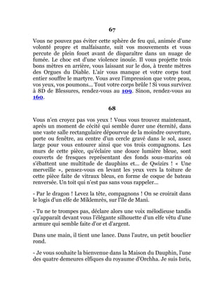 67
Vous ne pouvez pas éviter cette sphère de feu qui, animée d'une
volonté propre et malfaisante, suit vos mouvements et vous
percute de plein fouet avant de disparaître dans un nuage de
fumée. Le choc est d'une violence inouïe. Il vous projette trois
bons mètres en arrière, vous laissant sur le dos, à trente mètres
des Orgues du Diable. L'air vous manque et votre corps tout
entier souffre le martyre. Vous avez l'impression que votre peau,
vos yeux, vos poumons... Tout votre corps brûle ! Si vous survivez
à 8D de Blessures, rendez-vous au 109. Sinon, rendez-vous au
160.
68
Vous n'en croyez pas vos yeux ! Vous vous trouvez maintenant,
après un moment de cécité qui semble durer une éternité, dans
une vaste salle rectangulaire dépourvue de la moindre ouverture,
porte ou fenêtre, au centre d'un cercle gravé dans le sol, assez
large pour vous entourer ainsi que vos trois compagnons. Les
murs de cette pièce, qu'éclaire une douce lumière bleue, sont
couverts de fresques représentant des fonds sous-marins où
s'ébattent une multitude de dauphins et... de Qwizirs ! « Une
merveille », pensez-vous en levant les yeux vers la toiture de
cette pièce faite de vitraux bleus, en forme de coque de bateau
renversée. Un toit qui n'est pas sans vous rappeler...
- Par le dragon ! Levez la tête, compagnons ! On se croirait dans
le logis d'un elfe de Miklemrès, sur l'île de Mani.
- Tu ne te trompes pas, déclare alors une voix mélodieuse tandis
qu'apparaît devant vous l'élégante silhouette d'un elfe vêtu d'une
armure qui semble faite d'or et d'argent.
Dans une main, il tient une lance. Dans l'autre, un petit bouclier
rond.
- Je vous souhaite la bienvenue dans la Maison du Dauphin, l'une
des quatre demeures elfïques du royaume d'Orchha. Je suis Isris,
 