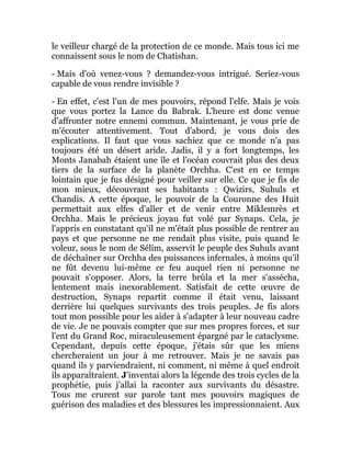 le veilleur chargé de la protection de ce monde. Mais tous ici me
connaissent sous le nom de Chatishan.
- Mais d'où venez-vous ? demandez-vous intrigué. Seriez-vous
capable de vous rendre invisible ?
- En effet, c'est l'un de mes pouvoirs, répond l'elfe. Mais je vois
que vous portez la Lance du Babrak. L'heure est donc venue
d'affronter notre ennemi commun. Maintenant, je vous prie de
m'écouter attentivement. Tout d'abord, je vous dois des
explications. Il faut que vous sachiez que ce monde n'a pas
toujours été un désert aride. Jadis, il y a fort longtemps, les
Monts Janabah étaient une île et l'océan couvrait plus des deux
tiers de la surface de la planète Orchha. C'est en ce temps
lointain que je fus désigné pour veiller sur elle. Ce que je fis de
mon mieux, découvrant ses habitants : Qwizirs, Suhuls et
Chandis. A cette époque, le pouvoir de la Couronne des Huit
permettait aux elfes d'aller et de venir entre Miklemrès et
Orchha. Mais le précieux joyau fut volé par Synaps. Cela, je
l'appris en constatant qu'il ne m'était plus possible de rentrer au
pays et que personne ne me rendait plus visite, puis quand le
voleur, sous le nom de Sélim, asservit le peuple des Suhuls avant
de déchaîner sur Orchha des puissances infernales, à moins qu'il
ne fût devenu lui-même ce feu auquel rien ni personne ne
pouvait s'opposer. Alors, la terre brûla et la mer s'assécha,
lentement mais inexorablement. Satisfait de cette œuvre de
destruction, Synaps repartit comme il était venu, laissant
derrière lui quelques survivants des trois peuples. Je fis alors
tout mon possible pour les aider à s'adapter à leur nouveau cadre
de vie. Je ne pouvais compter que sur mes propres forces, et sur
l'ent du Grand Roc, miraculeusement épargné par le cataclysme.
Cependant, depuis cette époque, j'étais sûr que les miens
chercheraient un jour à me retrouver. Mais je ne savais pas
quand ils y parviendraient, ni comment, ni même à quel endroit
ils apparaîtraient. J'inventai alors la légende des trois cycles de la
prophétie, puis j'allai la raconter aux survivants du désastre.
Tous me crurent sur parole tant mes pouvoirs magiques de
guérison des maladies et des blessures les impressionnaient. Aux
 
