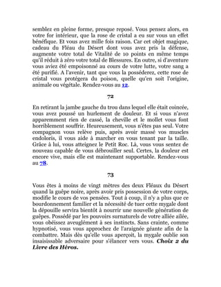 semblez en pleine forme, presque reposé. Vous pensez alors, en
votre for intérieur, que la rose de cristal a eu sur vous un effet
bénéfique. Et vous avez mille fois raison. Car cet objet magique,
cadeau du Fléau du Désert dont vous avez pris la défense,
augmente votre total de Vitalité de 10 points en même temps
qu'il réduit à zéro votre total de Blessures. En outre, si d'aventure
vous aviez été empoisonné au cours de votre lutte, votre sang a
été purifié. A l'avenir, tant que vous la posséderez, cette rose de
cristal vous protégera du poison, quelle qu'en soit l'origine,
animale ou végétale. Rendez-vous au 12.
72
En retirant la jambe gauche du trou dans lequel elle était coincée,
vous avez poussé un hurlement de douleur. Et si vous n'avez
apparemment rien de cassé, la cheville et le mollet vous font
horriblement souffrir. Heureusement, vous n'êtes pas seul. Votre
compagnon vous relève puis, après avoir massé vos muscles
endoloris, il vous aide à marcher en vous tenant par la taille.
Grâce à lui, vous atteignez le Petit Roc. Là, vous vous sentez de
nouveau capable de vous débrouiller seul. Certes, la douleur est
encore vive, mais elle est maintenant supportable. Rendez-vous
au 78.
73
Vous êtes à moins de vingt mètres des deux Fléaux du Désert
quand la guêpe noire, après avoir pris possession de votre corps,
modifie le cours de vos pensées. Tout à coup, il n'y a plus que ce
bourdonnement familier et la nécessité de tuer cette mygale dont
la dépouille servira bientôt à nourrir une nouvelle génération de
guêpes. Possédé par les pouvoirs surnaturels de votre alliée ailée,
vous obéissez aveuglément à ses instincts. Sans crainte, comme
hypnotisé, vous vous approchez de l'araignée géante afin de la
combattre. Mais dès qu'elle vous aperçoit, la mygale oublie son
insaisissable adversaire pour s'élancer vers vous. Choix 2 du
Livre des Héros.
 