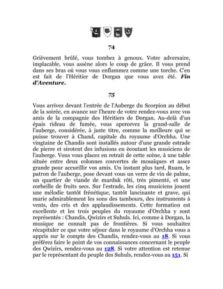 74
Grièvement brûlé, vous tombez à genoux. Votre adversaire,
implacable, vous assène alors le coup de grâce. Il vous prend
dans ses bras où vous vous enflammez comme une torche. C'en
est fait de l'Héritier de Dorgan que vous avez été. Fin
d'Aventure.
75
Vous arrivez devant l'entrée de l'Auberge du Scorpion au début
de la soirée, en avance sur l'heure de votre rendez-vous avec vos
amis de la compagnie des Héritiers de Dorgan. Au-delà d'un
épais rideau de fumée, vous apercevez la grand-salle de
l'auberge, considérée, à juste titre, comme la meilleure qui se
puisse trouver à Chand, capitale du royaume d'Orchha. Une
vingtaine de Chandis sont installés autour d'une grande estrade
de pierre et sirotent des infusions en écoutant les musiciens de
l'auberge. Vous vous placez en retrait de cette scène, à une table
située entre deux colonnes couvertes de mosaïques et assez
grande pour accueillir vos amis. Un instant plus tard, Ruam, le
patron de l'auberge, pose devant vous un verre de vin de palme,
un quartier de viande de marduk rôti, très pimenté, et une
corbeille de fruits secs. Sur l'estrade, les cinq musiciens jouent
une mélodie tantôt frénétique, tantôt lancinante et grave, qui
marie admirablement les sons des tambours, des instruments à
vents, des cris et des applaudissements. Cette formation est
excellente et les trois peuples du royaume d'Orchha y sont
représentés : Chandis, Qwizirs et Suhuls. Ici, comme à Dorgan, la
musique ne connaît pas de frontières. Si vous souhaitez
récapituler ce que votre séjour dans le royaume d'Orchha vous a
appris sur le compte des Chandis, rendez-vous au 18. Si vous
préférez faire le point de vos connaissances concernant le peuple
des Qwizirs, rendez-vous au 128. Si votre attention est retenue
par le représentant du peuple des Suhuls, rendez-vous au 151. Si
 