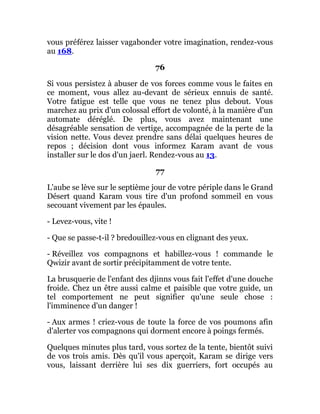 vous préférez laisser vagabonder votre imagination, rendez-vous
au 168.
76
Si vous persistez à abuser de vos forces comme vous le faites en
ce moment, vous allez au-devant de sérieux ennuis de santé.
Votre fatigue est telle que vous ne tenez plus debout. Vous
marchez au prix d'un colossal effort de volonté, à la manière d'un
automate déréglé. De plus, vous avez maintenant une
désagréable sensation de vertige, accompagnée de la perte de la
vision nette. Vous devez prendre sans délai quelques heures de
repos ; décision dont vous informez Karam avant de vous
installer sur le dos d'un jaerl. Rendez-vous au 13.
77
L'aube se lève sur le septième jour de votre périple dans le Grand
Désert quand Karam vous tire d'un profond sommeil en vous
secouant vivement par les épaules.
- Levez-vous, vite !
- Que se passe-t-il ? bredouillez-vous en clignant des yeux.
- Réveillez vos compagnons et habillez-vous ! commande le
Qwizir avant de sortir précipitamment de votre tente.
La brusquerie de l'enfant des djinns vous fait l'effet d'une douche
froide. Chez un être aussi calme et paisible que votre guide, un
tel comportement ne peut signifier qu'une seule chose :
l'imminence d'un danger !
- Aux armes ! criez-vous de toute la force de vos poumons afin
d'alerter vos compagnons qui dorment encore à poings fermés.
Quelques minutes plus tard, vous sortez de la tente, bientôt suivi
de vos trois amis. Dès qu'il vous aperçoit, Karam se dirige vers
vous, laissant derrière lui ses dix guerriers, fort occupés au
 