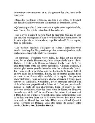 démontage du campement et au chargement des cinq jaerls de la
caravane.
- Regardez ! ordonne le Qwizir, une fois à vos côtés, en tendant
ses deux bras antérieurs dans la direction de l'Oasis de Daood.
- Qu'est-ce que c'est ? demandez-vous après avoir repéré au loin,
vers l'ouest, des points noirs dans le bleu du ciel.
- Des doives, poursuit Karam. C'est la première fois que je vois
ces maudits charognards s'aventurer hors de leurs montagnes. Et
je n'en ai jamais vu autant d'un coup. Daood a dû être attaquée,
hier ou cette nuit.
- Des oiseaux capables d'attaquer un village? demandez-vous
tandis que cinq des dix guerriers qwizirs, armés de javelots et de
sarbacanes, s'approchent de votre groupe.
- Et comment ! s'exclame votre guide. Le doive est un animal
rusé, fort et adroit. Il n'attaque jamais une proie de but en blanc.
D'abord, il tente de la blesser en laissant tomber sur elle le roc
qu'il transporte entre ses serres puissantes. A l'heure qu'il est, il
ne doit plus rester grand-chose des toits des maisons de Daood.
En revanche, il est probable que des habitants de l'oasis luttent
encore dans les décombres. Sinon, ces monstres géants nous
auraient sans doute déjà repérés et attaqués. En partant
immédiatement, nous avons une chance d'arriver à temps pour
sauver les survivants. Cependant, notre caravane offrirait une
cible idéale aux projectiles des doives et il n'est pas question de
risquer la perte de son chargement. Shan et quatre de mes
guerriers conduiront donc les jaerls dans le désert, en direction
du sud-ouest et de la Piste des Pierres. Les autres iront avec moi
à Daood. Si les djinns le veulent, nous nous retrouverons tous
dans deux ou trois jours sur la Piste des Pierres. Puis nous irons
ensemble au Grand Roc, où Lobh Hâdal nous attend. Quant à
vous, Héritiers de Dorgan, vous êtes libres de choisir votre
destin. Choix 7 du Livre des Héros.
 