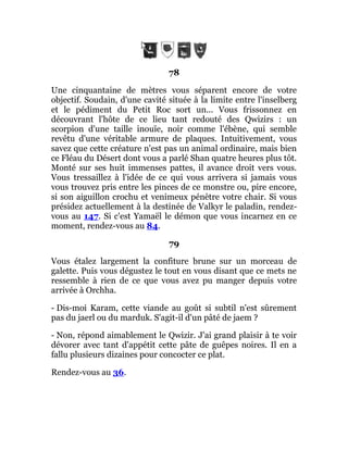 78
Une cinquantaine de mètres vous séparent encore de votre
objectif. Soudain, d'une cavité située à la limite entre l'inselberg
et le pédiment du Petit Roc sort un... Vous frissonnez en
découvrant l'hôte de ce lieu tant redouté des Qwizirs : un
scorpion d'une taille inouïe, noir comme l'ébène, qui semble
revêtu d'une véritable armure de plaques. Intuitivement, vous
savez que cette créature n'est pas un animal ordinaire, mais bien
ce Fléau du Désert dont vous a parlé Shan quatre heures plus tôt.
Monté sur ses huit immenses pattes, il avance droit vers vous.
Vous tressaillez à l'idée de ce qui vous arrivera si jamais vous
vous trouvez pris entre les pinces de ce monstre ou, pire encore,
si son aiguillon crochu et venimeux pénètre votre chair. Si vous
présidez actuellement à la destinée de Valkyr le paladin, rendez-
vous au 147. Si c'est Yamaël le démon que vous incarnez en ce
moment, rendez-vous au 84.
79
Vous étalez largement la confiture brune sur un morceau de
galette. Puis vous dégustez le tout en vous disant que ce mets ne
ressemble à rien de ce que vous avez pu manger depuis votre
arrivée à Orchha.
- Dis-moi Karam, cette viande au goût si subtil n'est sûrement
pas du jaerl ou du marduk. S'agit-il d'un pâté de jaem ?
- Non, répond aimablement le Qwizir. J'ai grand plaisir à te voir
dévorer avec tant d'appétit cette pâte de guêpes noires. Il en a
fallu plusieurs dizaines pour concocter ce plat.
Rendez-vous au 36.
 