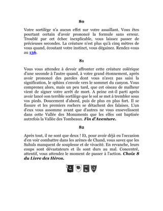 80
Votre sortilège n'a aucun effet sur votre assaillant. Vous êtes
pourtant certain d'avoir prononcé la formule sans erreur.
Troublé par cet échec inexplicable, vous laissez passer de
précieuses secondes. La créature n'est plus qu'à cinq mètres de
vous quand, écoutant votre instinct, vous dégainez. Rendez-vous
au 136.
81
Vous vous attendez à devoir affronter cette créature colérique
d'une seconde à l'autre quand, à votre grand étonnement, après
avoir prononcé des paroles dont vous n'avez pas saisi la
signification, le sphinx s'envole vers le sommet du canyon. Vous
comprenez alors, mais un peu tard, que cet oiseau de malheur
vient de signer votre arrêt de mort. A peine est-il parti après
avoir lancé son terrible sortilège que le sol se met à trembler sous
vos pieds. Doucement d'abord, puis de plus en plus fort. Il se
fissure et les premiers rochers se détachent des falaises. L'un
d'eux vous assomme avant que d'autres ne vous ensevelissent
dans cette Vallée des Monuments que les elfes ont baptisée
autrefois la Vallée des Tombeaux. Fin d'Aventure.
82
Après tout, il ne sont que deux ! Et, pour avoir déjà eu l'occasion
d'en voir combattre dans les arènes de Chand, vous savez que les
Suhuls manquent de souplesse et de vivacité. En revanche, leurs
coups sont dévastateurs et ils sont durs au mal. Concentré,
attentif, vous attendez le moment de passer à l'action. Choix 8
du Livre des Héros.
 