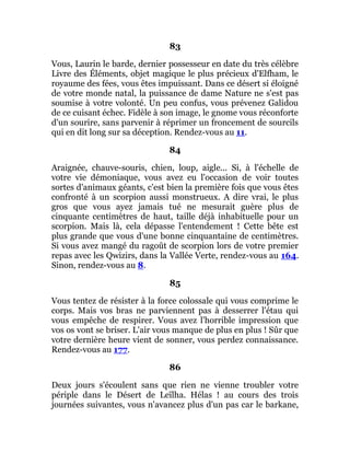 83
Vous, Laurin le barde, dernier possesseur en date du très célèbre
Livre des Éléments, objet magique le plus précieux d'Elfham, le
royaume des fées, vous êtes impuissant. Dans ce désert si éloigné
de votre monde natal, la puissance de dame Nature ne s'est pas
soumise à votre volonté. Un peu confus, vous prévenez Galidou
de ce cuisant échec. Fidèle à son image, le gnome vous réconforte
d'un sourire, sans parvenir à réprimer un froncement de sourcils
qui en dit long sur sa déception. Rendez-vous au 11.
84
Araignée, chauve-souris, chien, loup, aigle... Si, à l'échelle de
votre vie démoniaque, vous avez eu l'occasion de voir toutes
sortes d'animaux géants, c'est bien la première fois que vous êtes
confronté à un scorpion aussi monstrueux. A dire vrai, le plus
gros que vous ayez jamais tué ne mesurait guère plus de
cinquante centimètres de haut, taille déjà inhabituelle pour un
scorpion. Mais là, cela dépasse l'entendement ! Cette bête est
plus grande que vous d'une bonne cinquantaine de centimètres.
Si vous avez mangé du ragoût de scorpion lors de votre premier
repas avec les Qwizirs, dans la Vallée Verte, rendez-vous au 164.
Sinon, rendez-vous au 8.
85
Vous tentez de résister à la force colossale qui vous comprime le
corps. Mais vos bras ne parviennent pas à desserrer l'étau qui
vous empêche de respirer. Vous avez l'horrible impression que
vos os vont se briser. L'air vous manque de plus en plus ! Sûr que
votre dernière heure vient de sonner, vous perdez connaissance.
Rendez-vous au 177.
86
Deux jours s'écoulent sans que rien ne vienne troubler votre
périple dans le Désert de Leïlha. Hélas ! au cours des trois
journées suivantes, vous n'avancez plus d'un pas car le barkane,
 