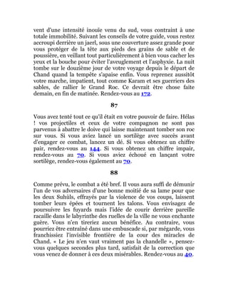 vent d'une intensité inouïe venu du sud, vous contraint à une
totale immobilité. Suivant les conseils de votre guide, vous restez
accroupi derrière un jaerl, sous une couverture assez grande pour
vous protéger de la tête aux pieds des grains de sable et de
poussière, en veillant tout particulièrement à bien vous cacher les
yeux et la bouche pour éviter l'aveuglement et l'asphyxie. La nuit
tombe sur le douzième jour de votre voyage depuis le départ de
Chand quand la tempête s'apaise enfin. Vous reprenez aussitôt
votre marche, impatient, tout comme Karam et ses guerriers des
sables, de rallier le Grand Roc. Ce devrait être chose faite
demain, en fin de matinée. Rendez-vous au 172.
87
Vous avez tenté tout ce qu'il était en votre pouvoir de faire. Hélas
! vos projectiles et ceux de votre compagnon ne sont pas
parvenus à abattre le doive qui laisse maintenant tomber son roc
sur vous. Si vous aviez lancé un sortilège avec succès avant
d'engager ce combat, lancez un dé. Si vous obtenez un chiffre
pair, rendez-vous au 144. Si vous obtenez un chiffre impair,
rendez-vous au 70. Si vous aviez échoué en lançant votre
sortilège, rendez-vous également au 70.
88
Comme prévu, le combat a été bref. Il vous aura suffi de démunir
l'un de vos adversaires d'une bonne moitié de sa lame pour que
les deux Suhùls, effrayés par la violence de vos coups, laissent
tomber leurs épées et tournent les talons. Vous envisagez de
poursuivre les fuyards mais l'idée de courir derrière pareille
racaille dans le labyrinthe des ruelles de la ville ne vous enchante
guère. Vous n'en tireriez aucun bénéfice. Au contraire, vous
pourriez être entraîné dans une embuscade si, par mégarde, vous
franchissiez l'invisible frontière de la cour des miracles de
Chand. « Le jeu n'en vaut vraiment pas la chandelle », pensez-
vous quelques secondes plus tard, satisfait de la correction que
vous venez de donner à ces deux misérables. Rendez-vous au 40.
 