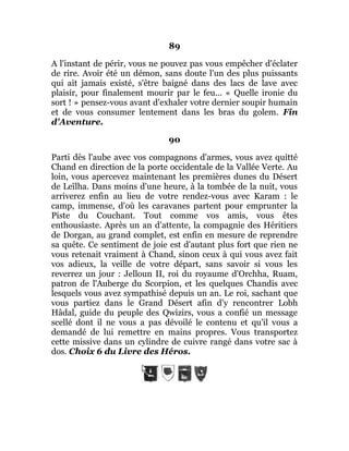 89
A l'instant de périr, vous ne pouvez pas vous empêcher d'éclater
de rire. Avoir été un démon, sans doute l'un des plus puissants
qui ait jamais existé, s'être baigné dans des lacs de lave avec
plaisir, pour finalement mourir par le feu... « Quelle ironie du
sort ! » pensez-vous avant d'exhaler votre dernier soupir humain
et de vous consumer lentement dans les bras du golem. Fin
d'Aventure.
90
Parti dès l'aube avec vos compagnons d'armes, vous avez quitté
Chand en direction de la porte occidentale de la Vallée Verte. Au
loin, vous apercevez maintenant les premières dunes du Désert
de Leïlha. Dans moins d'une heure, à la tombée de la nuit, vous
arriverez enfin au lieu de votre rendez-vous avec Karam : le
camp, immense, d'où les caravanes partent pour emprunter la
Piste du Couchant. Tout comme vos amis, vous êtes
enthousiaste. Après un an d'attente, la compagnie des Héritiers
de Dorgan, au grand complet, est enfin en mesure de reprendre
sa quête. Ce sentiment de joie est d'autant plus fort que rien ne
vous retenait vraiment à Chand, sinon ceux à qui vous avez fait
vos adieux, la veille de votre départ, sans savoir si vous les
reverrez un jour : Jelloun II, roi du royaume d'Orchha, Ruam,
patron de l'Auberge du Scorpion, et les quelques Chandis avec
lesquels vous avez sympathisé depuis un an. Le roi, sachant que
vous partiez dans le Grand Désert afin d'y rencontrer Lobh
Hâdal, guide du peuple des Qwizirs, vous a confié un message
scellé dont il ne vous a pas dévoilé le contenu et qu'il vous a
demandé de lui remettre en mains propres. Vous transportez
cette missive dans un cylindre de cuivre rangé dans votre sac à
dos. Choix 6 du Livre des Héros.
 