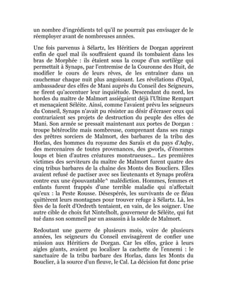 un nombre d'ingrédients tel qu'il ne pourrait pas envisager de le
réemployer avant de nombreuses années.
Une fois parvenus à Sélartz, les Héritiers de Dorgan apprirent
enfin de quel mal ils souffraient quand ils tombaient dans les
bras de Morphée : ils étaient sous la coupe d'un sortilège qui
permettait à Synaps, par l'entremise de la Couronne des Huit, de
modifier le cours de leurs rêves, de les entraîner dans un
cauchemar chaque nuit plus angoissant. Les révélations d'Opal,
ambassadeur des elfes de Mani auprès du Conseil des Seigneurs,
ne firent qu'accentuer leur inquiétude. Descendant du nord, les
hordes du maître de Malmort assiégaient déjà l'Ultime Rempart
et menaçaient Séléite. Ainsi, comme l'avaient prévu les seigneurs
du Conseil, Synaps n'avait pu résister au désir d'écraser ceux qui
contrariaient ses projets de destruction du peuple des elfes de
Mani. Son armée se pressait maintenant aux portes de Dorgan :
troupe hétéroclite mais nombreuse, comprenant dans ses rangs
des prêtres sorciers de Malmort, des barbares de la tribu des
Horlas, des hommes du royaume des Saraïs et du pays d'Aqby,
des mercenaires de toutes provenances, des gworls, d'énormes
loups et bien d'autres créatures monstrueuses... Les premières
victimes des serviteurs du maître de Malmort furent quatre des
cinq tribus barbares de la chaîne des Monts des Boucliers. Elles
avaient refusé de pactiser avec ses lieutenants et Synaps proféra
contre eux une épouvantable^ malédiction. Hommes, femmes et
enfants furent frappés d'une terrible maladie qui n'affectait
qu'eux : la Peste Rousse. Désespérés, les survivants de ce fléau
quittèrent leurs montagnes pour trouver refuge à Sélartz. Là, les
fées de la forêt d'Ordreth tentaient, en vain, de les soigner. Une
autre cible de choix fut Nintelholt, gouverneur de Séléite, qui fut
tué dans son sommeil par un assassin à la solde de Malmort.
Redoutant une guerre de plusieurs mois, voire de plusieurs
années, les seigneurs du Conseil envisagèrent de confier une
mission aux Héritiers de Dorgan. Car les elfes, grâce à leurs
aigles géants, avaient pu localiser la cachette de l'ennemi : le
sanctuaire de la tribu barbare des Horlas, dans les Monts du
Bouclier, à la source d'un fleuve, le Cal. La décision fut donc prise
 