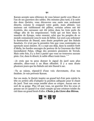91
Karam accepte sans réticence de vous laisser partir avec Shan et
l'un de ses guerriers des sables. Dix minutes plus tard, à la suite
des deux Qwizirs, vous découvrez une oasis non seulement
déserte, comme le craignait votre guide, mais abîmée. Les
maisons ont visiblement été pillées, certains arbres ont été
éventrés, des carcasses ont été jetées dans les trois puits du
village afin de les empoisonner. Voilà qui est bien dans la
manière de Synaps, votre ennemi, celui que les peuples de ce
monde connaissent sous le nom de Sélim. Lui seul a pu ordonner
la destruction de Daood, sans doute perpétrée par des Suhuls
fanatisés. Ce n'est pas la première fois que vous contemplez un
spectacle aussi sinistre. Il y a sept ans déjà, dans la sombre forêt
d'Akéla, les hordes sauvages du porteur de la Couronne des Huit
incendiaient Palan, village des premiers pionniers de Terrah.
Mais cette fois, il y a fort à parier que vous ne trouverez aucune
piste. Car, dans le désert, le sable efface toute trace. " "
- Je crois que tu peux donner le signal du jaerl sans plus
attendre, dites-vous à un Shan effondré. Il y a sans doute
plusieurs jours que les Suhuls ont mis Daood à sac.
- Tu as raison, répond-il d'une voix chevrotante, d'un ton
fataliste. Je vais prévenir Karam.
Sur ces mots, le Qwizir inspire un grand bol d'air puis rejette la
tête en arrière afin d'adopter la position adéquate pour le chant
du jaerl. Tout son corps semble alors se crisper. Aucun son ne
sort de sa gorge. Plus vif que vous, un guerrier lève les yeux et
pousse un cri quand il se rend compte qu'une créature tombe du
ciel dans un grand bruit d'ailes. Choix 3 du Livre des Héros.
 