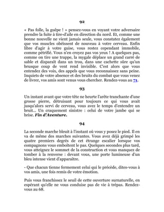 92
« Pas folle, la guêpe ! » pensez-vous en voyant votre adversaire
prendre la fuite à tire-d'aile en direction du nord. Et, comme une
bonne nouvelle ne vient jamais seule, vous constatez également
que vos muscles obéissent de nouveau à votre cerveau. Enfin
libre d'agir à votre guise, vous restez cependant immobile,
comme pétrifié. Vous n'en croyez pas vos yeux ! A quelques pas,
comme on tire une trappe, la mygale déplace un grand carré de
sable et disparaît dans un trou, dans une cachette sûre qu'un
brusque coup de vent rend invisible. C'est alors que vous
entendez des voix, des appels que vous reconnaissez sans peine.
Inquiets de votre absence et des bruits du combat que vous venez
de livrer, vos amis sont venus vous chercher. Rendez-vous au 71.
93
Un instant avant que votre tête ne heurte l'arête tranchante d'une
grosse pierre, détruisant pour toujours ce qui vous avait
jusqu'alors servi de cerveau, vous avez le temps d'entendre un
bruit... Un craquement sinistre : celui de votre jambe qui se
brise. Fin d'Aventure.
94
La seconde marche bleuit à l'instant où vous y posez le pied. Il en
va de même des marches suivantes. Vous avez déjà grimpé les
quatre premiers degrés de cet étrange escalier lorsque vos
compagnons vous emboîtent le pas. Quelques secondes plus tard,
vous atteignez le sommet de la construction et vous manquez de
tomber à la renverse : devant vous, une porte lumineuse d'un
bleu intense vient d'apparaître.
- Que chacun tienne fermement celui qui le précède, dites-vous à
vos amis, une fois remis de votre émotion.
Puis vous franchissez le seuil de cette ouverture surnaturelle, en
espérant qu'elle ne vous conduise pas de vie à trépas. Rendez-
vous au 68.
 